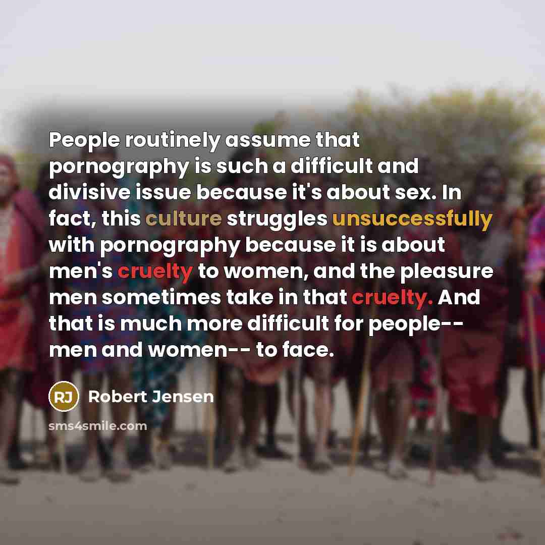 “People routinely assume that pornography is such a difficult and divisive issue because it's about sex. In fact, this culture struggles unsuccessfully with pornography because it is about men's cruelty to women, and the pleasure men sometimes take in that cruelty. And that is much more difficult…” quote by Robert Jensen