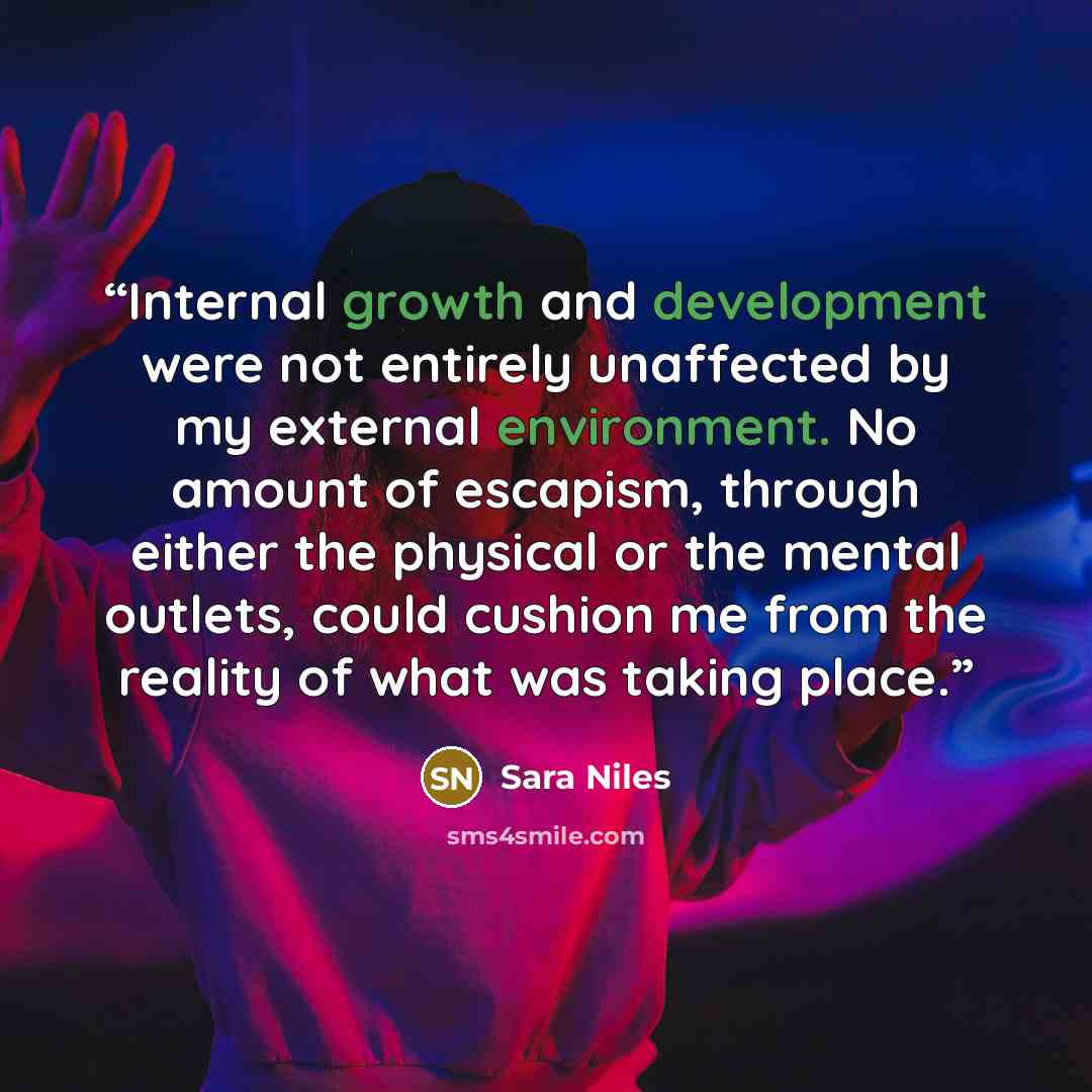 “Internal growth and development were not entirely unaffected by my external environment. No amount of escapism, through either the physical or the mental outlets, could cushion me from the reality of what was taking place.” quote by Sara Niles