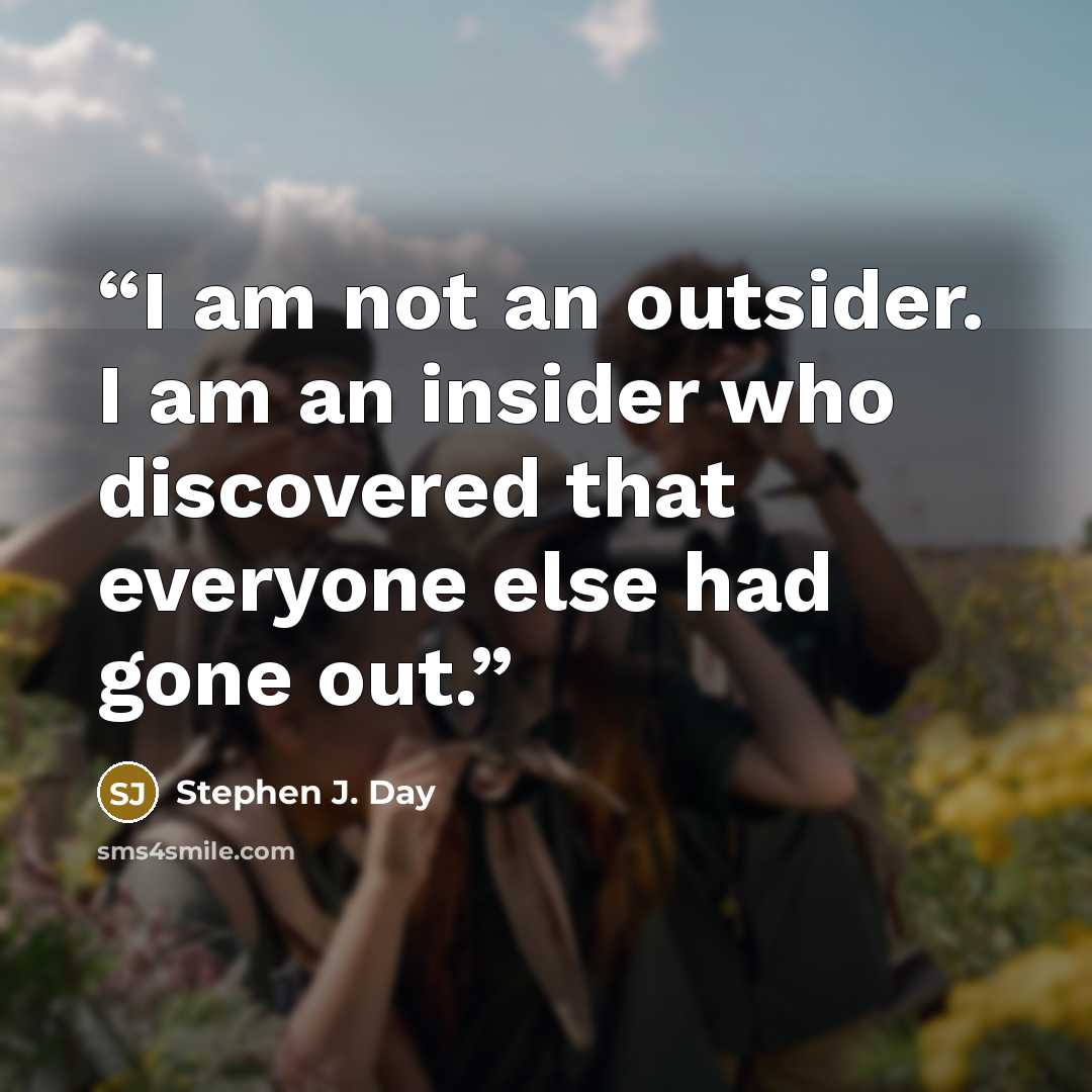 “I am not an outsider. I am an insider who discovered that everyone else had gone out.” quote by Stephen J. Day
