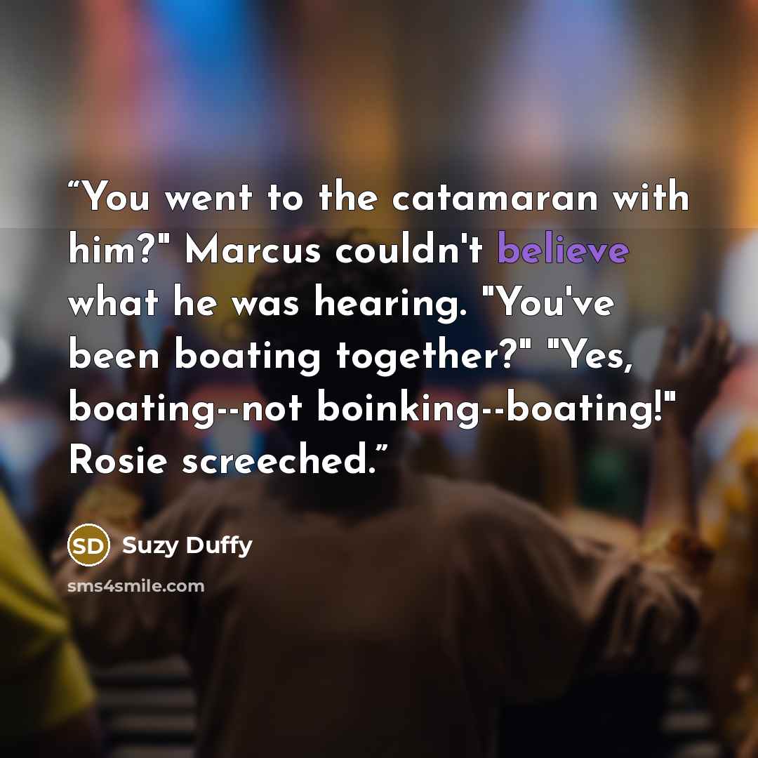 “You went to the catamaran with him?" Marcus couldn't believe what he was hearing. "You've been boating together?" "Yes, boating--not boinking--boating!" Rosie screeched.” quote by Suzy Duffy