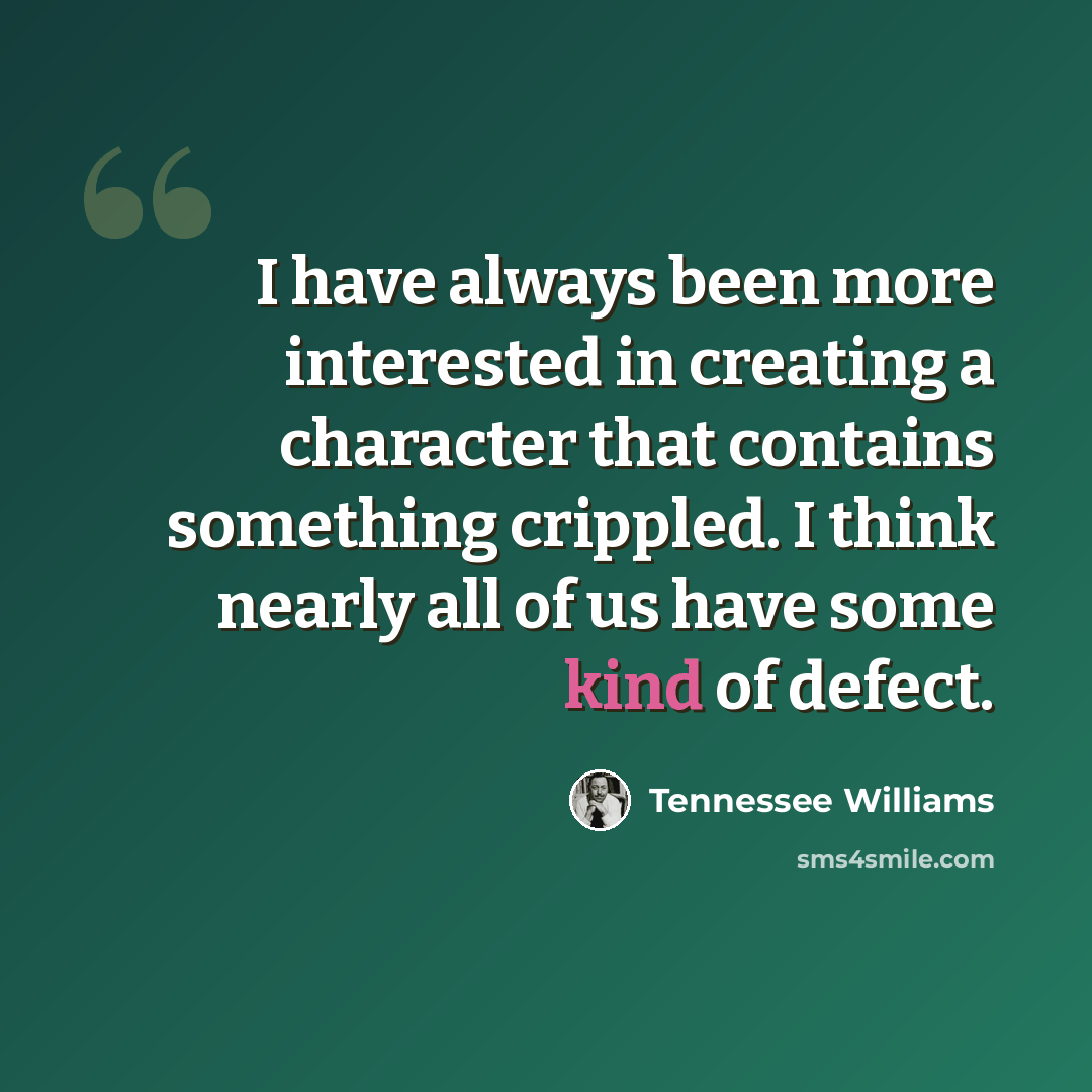 “I have always been more interested in creating a character that contains something crippled. I think nearly all of us have some kind of defect.” quote by Tennessee Williams