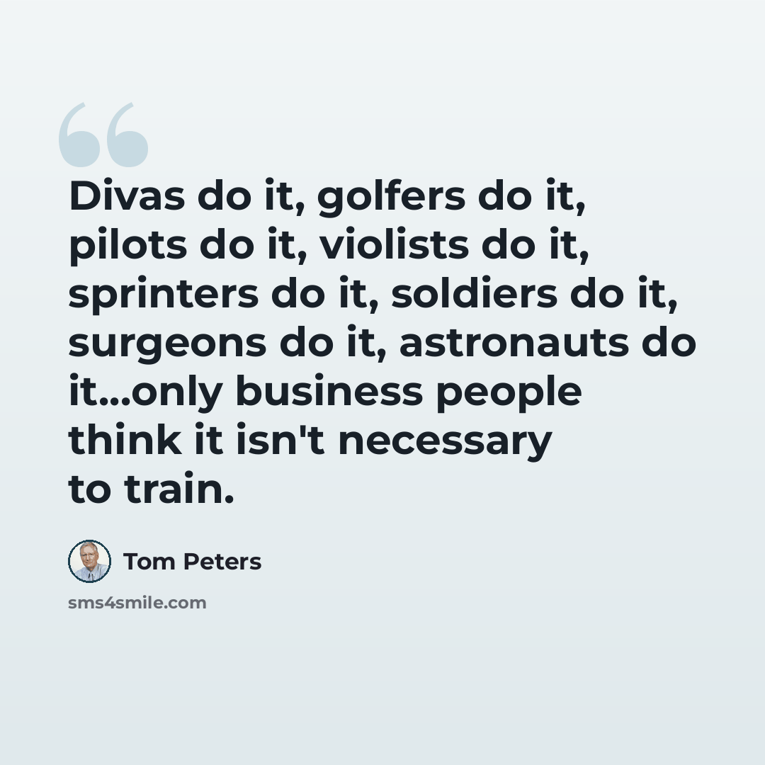 “Divas do it, golfers do it, pilots do it, violists do it, sprinters do it, soldiers do it, surgeons do it, astronauts do it...only business people think it isn't necessary to train.” quote by Tom Peters