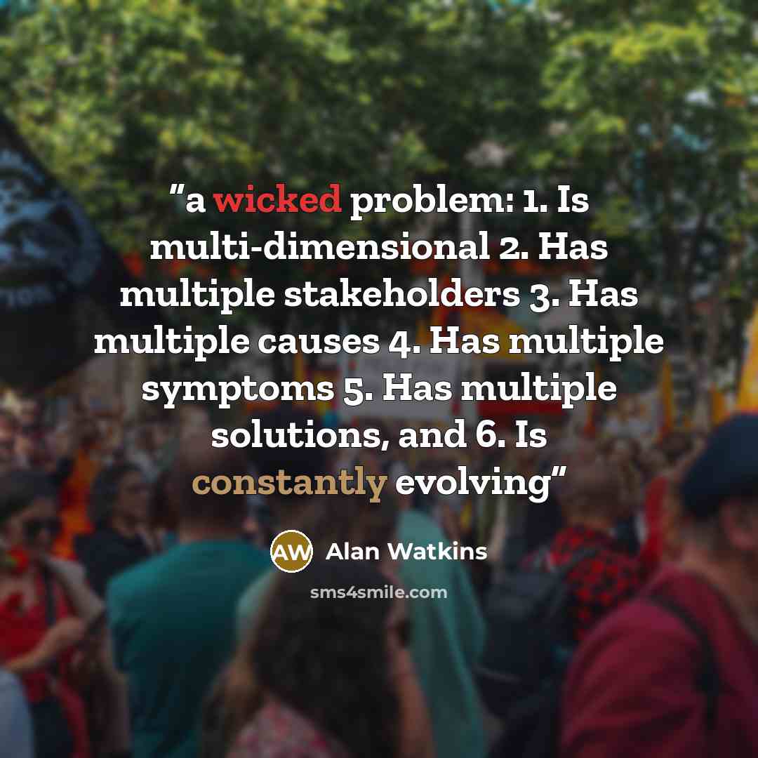 “a wicked problem: 1. Is multi-dimensional 2. Has multiple stakeholders 3. Has multiple causes 4. Has multiple symptoms 5. Has multiple solutions, and 6. Is constantly evolving” quote by Alan Watkins