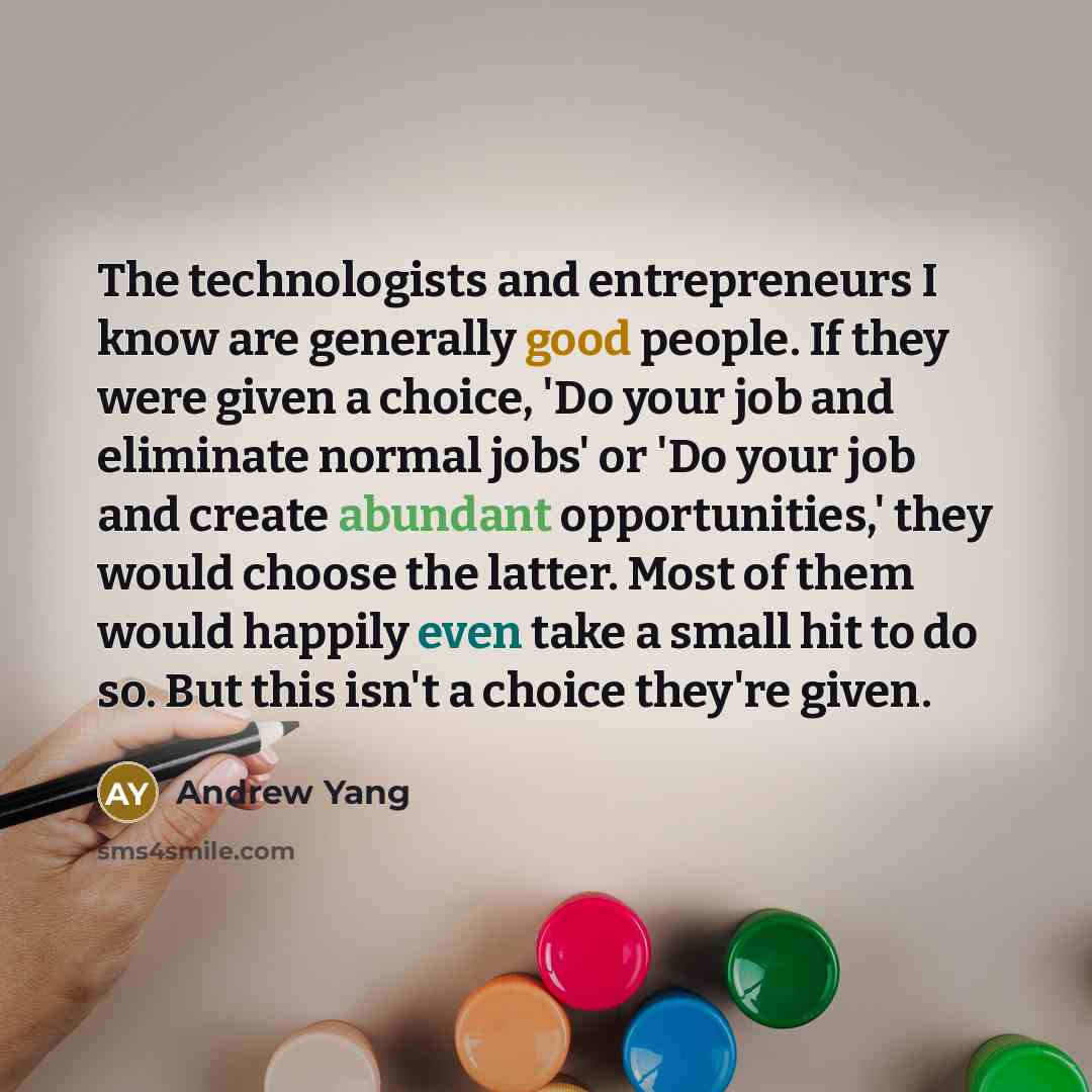 “The technologists and entrepreneurs I know are generally good people. If they were given a choice, 'Do your job and eliminate normal jobs' or 'Do your job and create abundant opportunities,' they would choose the latter. Most of them would happily even take a small hit to do so. But this isn't a…” quote by Andrew Yang