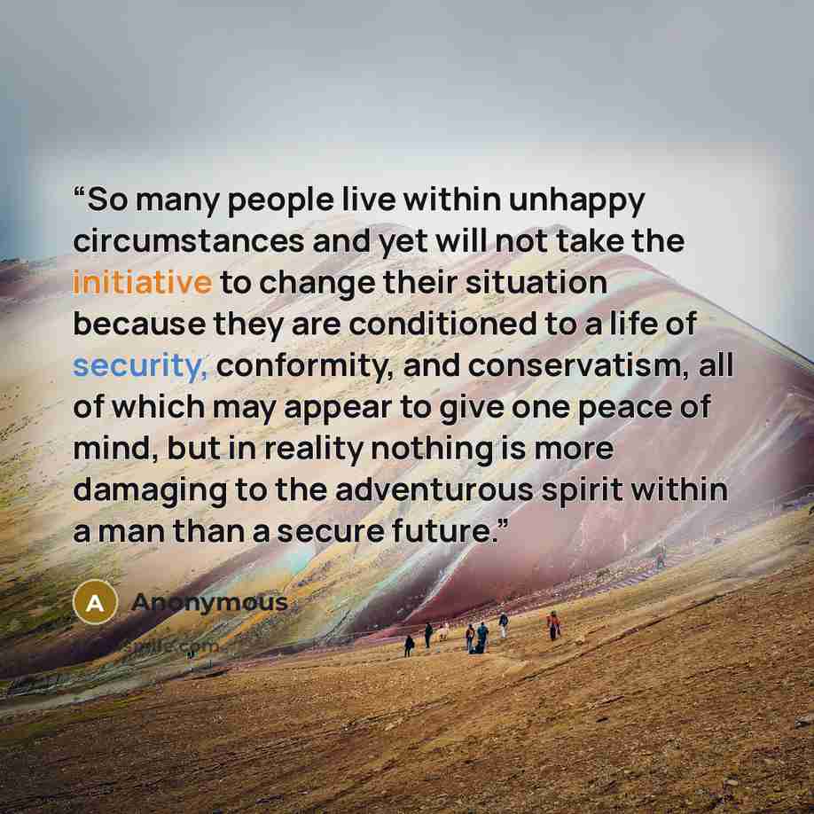 “So many people live within unhappy circumstances and yet will not take the initiative to change their situation because they are conditioned to a life of security, conformity, and conservatism, all of which may appear to give one peace of mind, but in reality nothing is more damaging to the…” quote by Anonymous