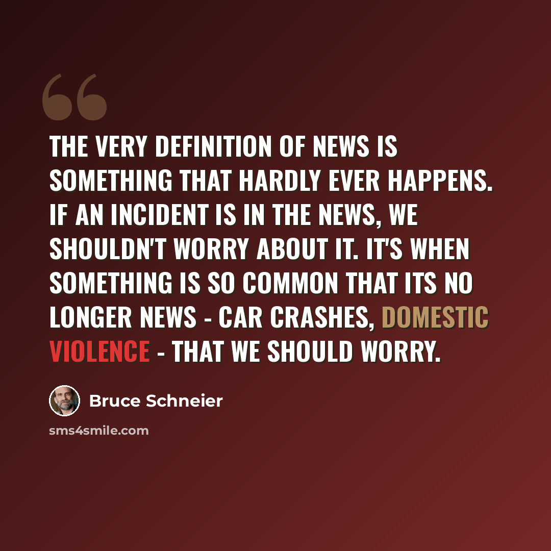 “The very definition of news is something that hardly ever happens. If an incident is in the news, we shouldn't worry about it. It's when something is so common that its no longer news - car crashes, domestic violence - that we should worry.” quote by Bruce Schneier