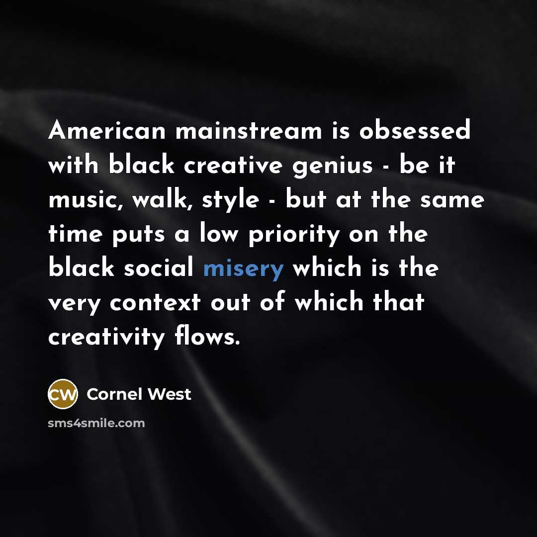 “American mainstream is obsessed with black creative genius - be it music, walk, style - but at the same time puts a low priority on the black social misery which is the very context out of which that creativity flows.” quote by Cornel West