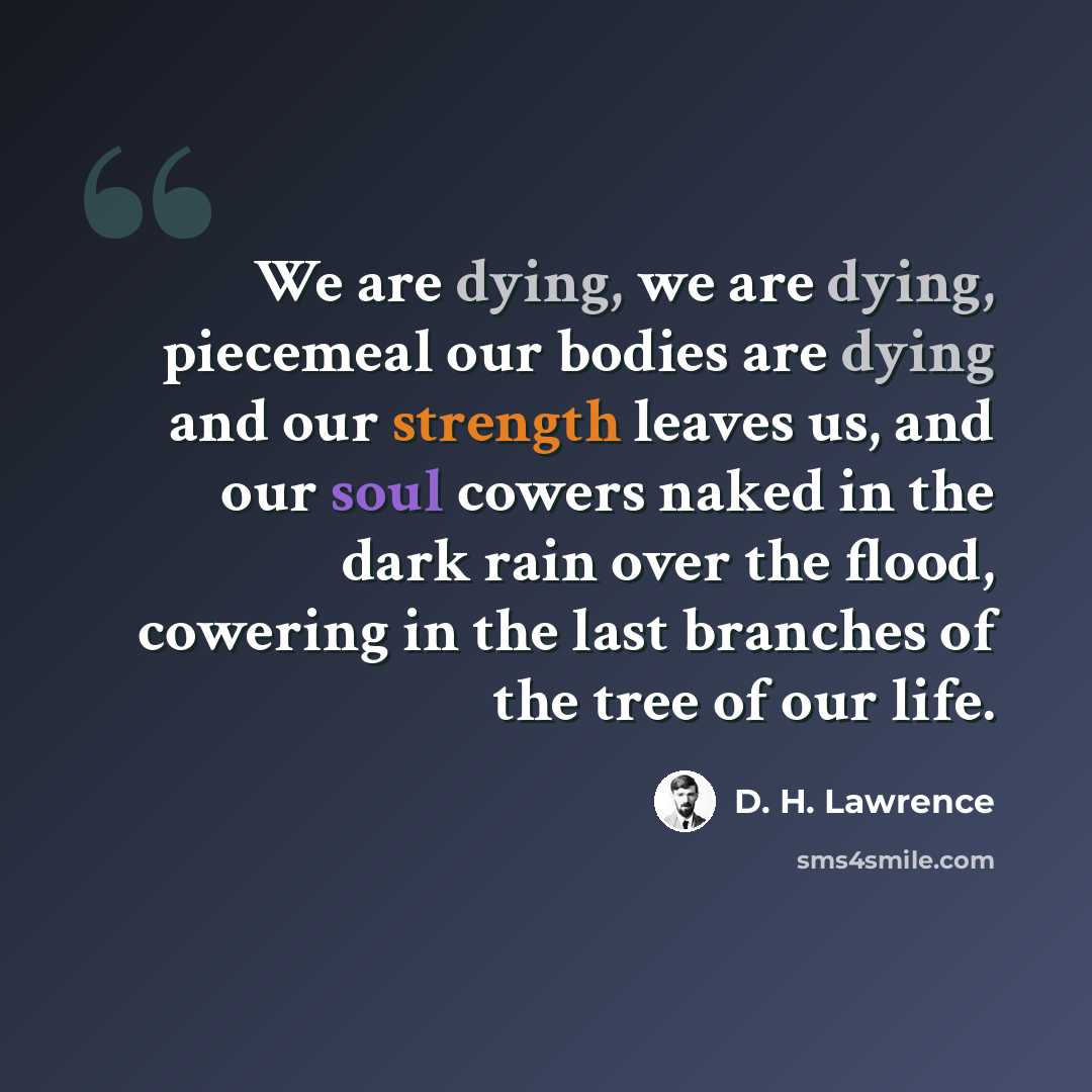 “We are dying, we are dying, piecemeal our bodies are dying and our strength leaves us, and our soul cowers naked in the dark rain over the flood, cowering in the last branches of the tree of our life.” quote by D. H. Lawrence