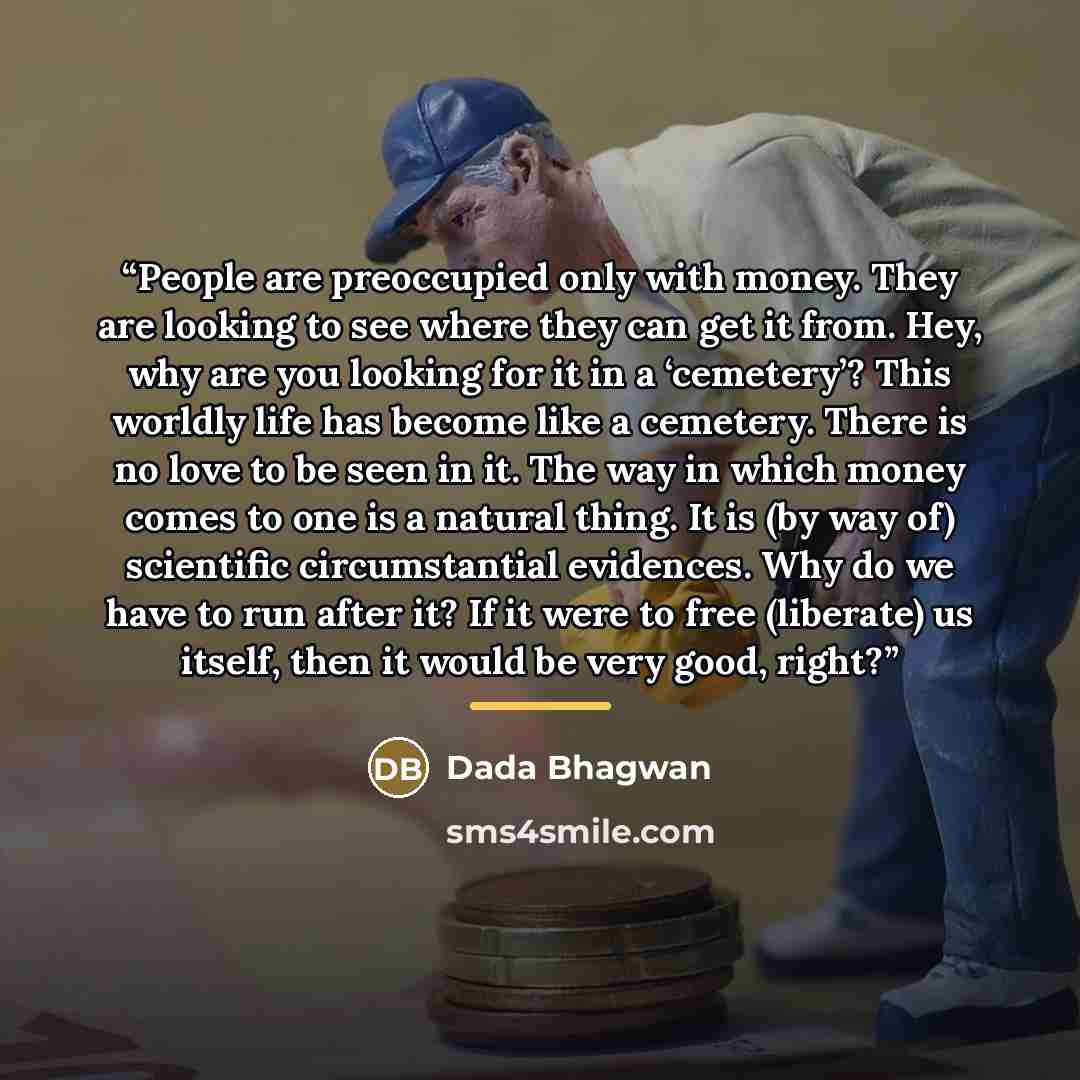 “People are preoccupied only with money. They are looking to see where they can get it from. Hey, why are you looking for it in a ‘cemetery’? This worldly life has become like a cemetery. There is no love to be seen in it. The way in which money comes to one is a natural thing. It is (by way of)…” quote by Dada Bhagwan