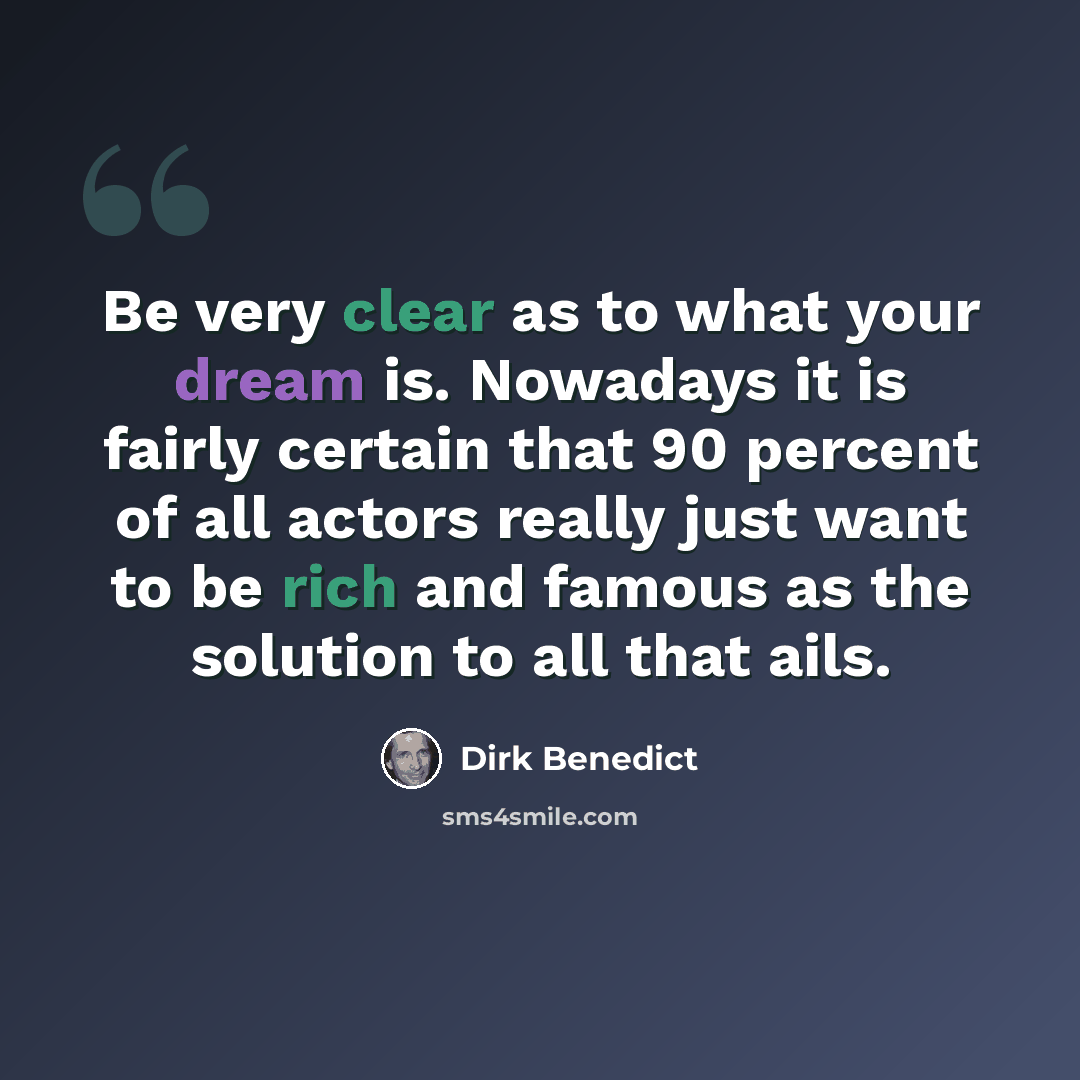“Be very clear as to what your dream is. Nowadays it is fairly certain that 90 percent of all actors really just want to be rich and famous as the solution to all that ails.” quote by Dirk Benedict