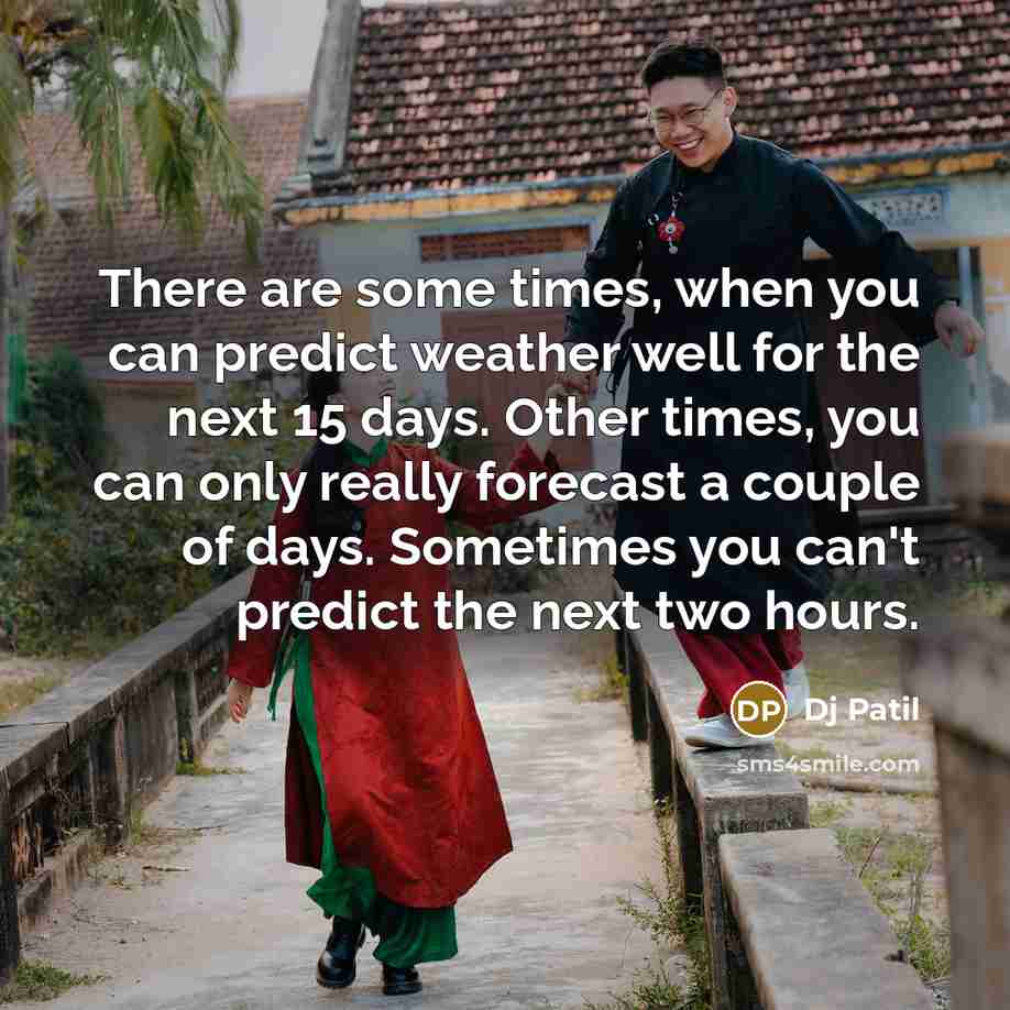 “There are some times, when you can predict weather well for the next 15 days. Other times, you can only really forecast a couple of days. Sometimes you can't predict the next two hours.” quote by DJ Patil