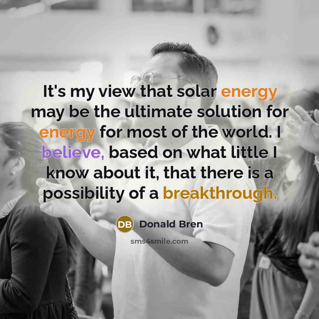 “It's my view that solar energy may be the ultimate solution for energy for most of the world. I believe, based on what little I know about it, that there is a possibility of a breakthrough.” quote by Donald Bren