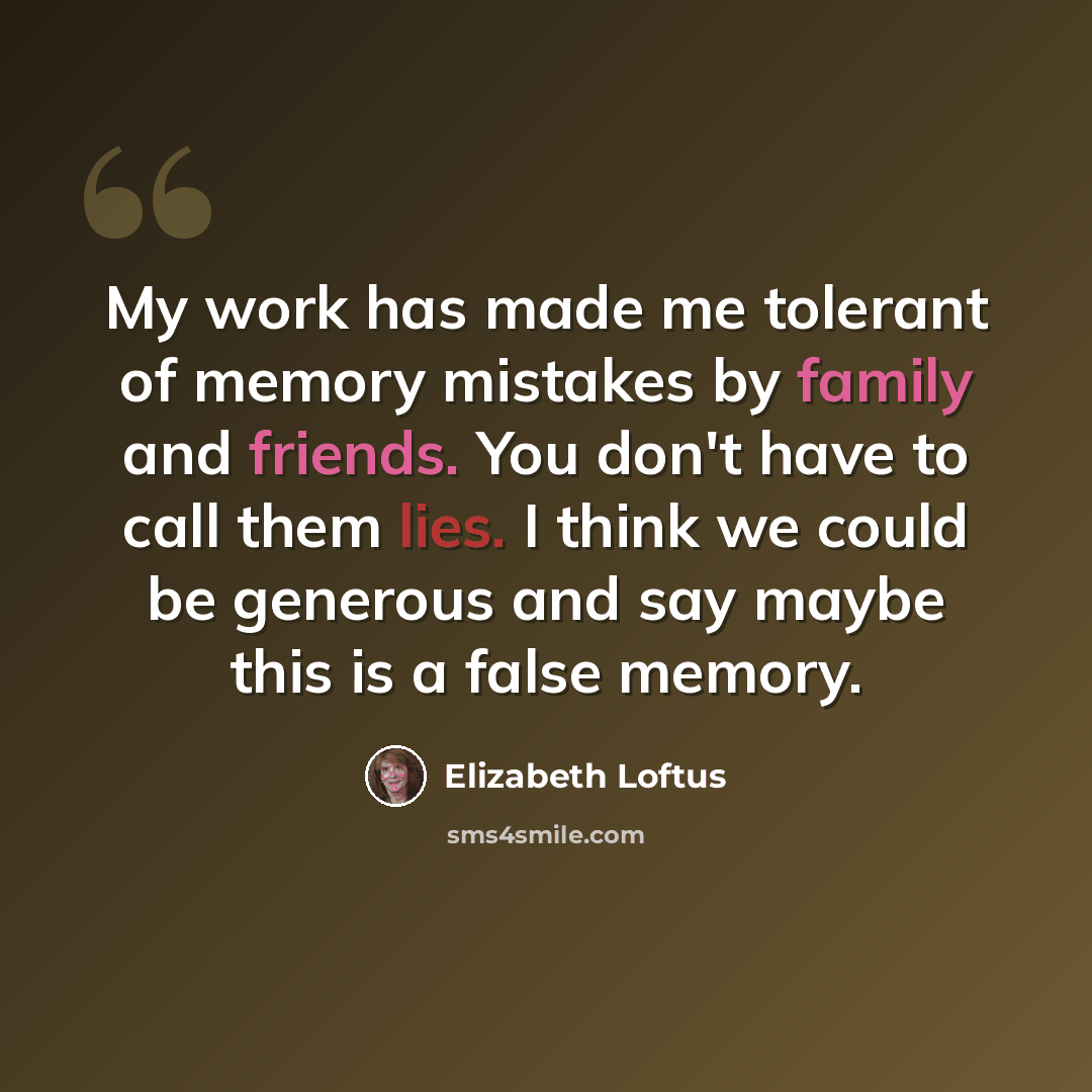 “My work has made me tolerant of memory mistakes by family and friends. You don't have to call them lies. I think we could be generous and say maybe this is a false memory.” quote by Elizabeth Loftus