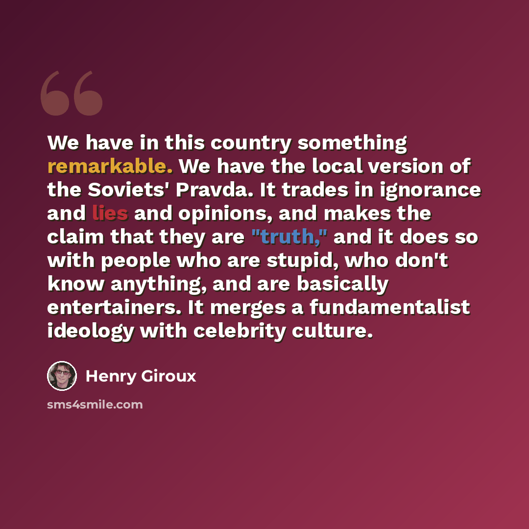 “We have in this country something remarkable. We have the local version of the Soviets' Pravda. It trades in ignorance and lies and opinions, and makes the claim that they are "truth," and it does so with people who are stupid, who don't know anything, and are basically entertainers. It merges a…” quote by Henry Giroux