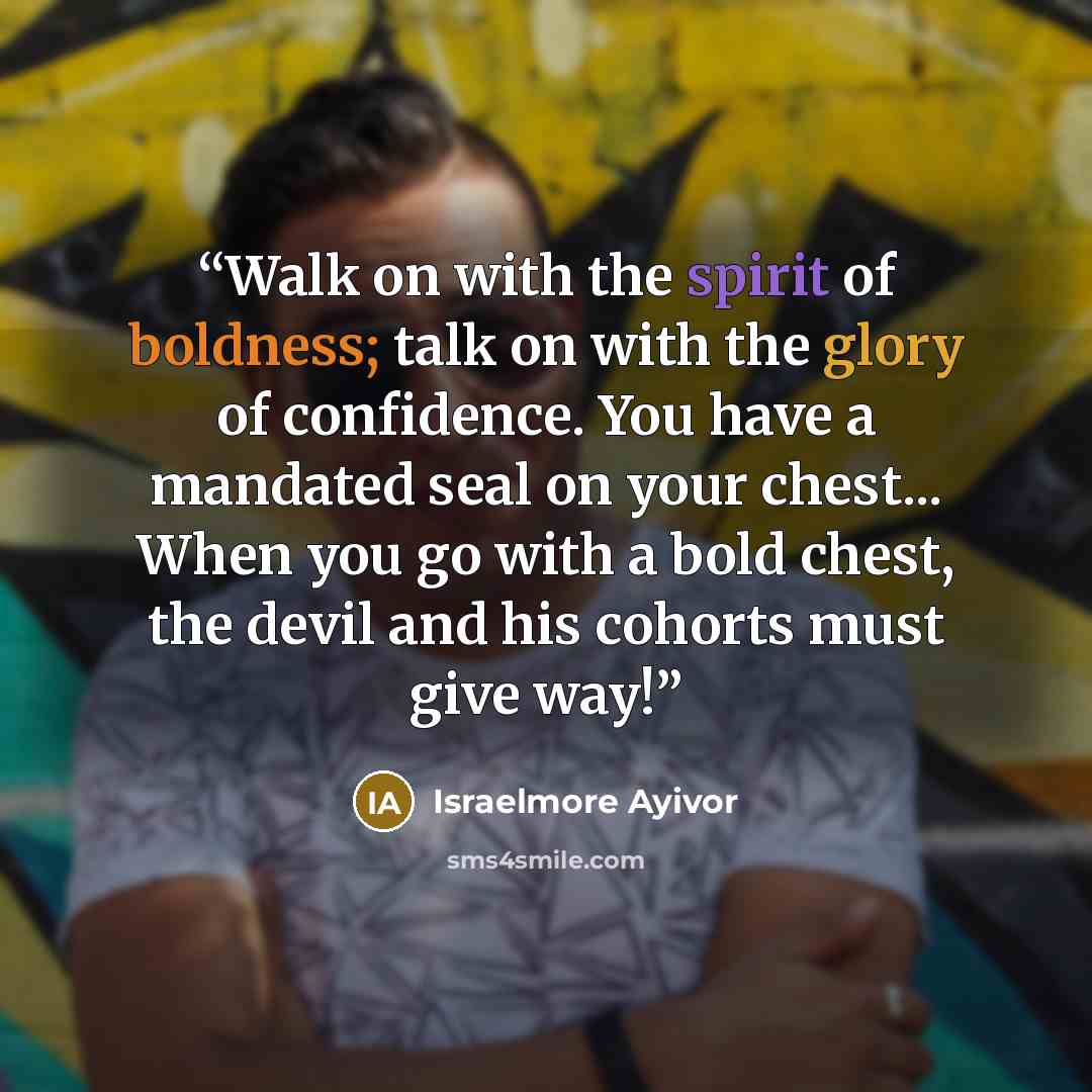 “Walk on with the spirit of boldness; talk on with the glory of confidence. You have a mandated seal on your chest... When you go with a bold chest, the devil and his cohorts must give way!” quote by Israelmore Ayivor