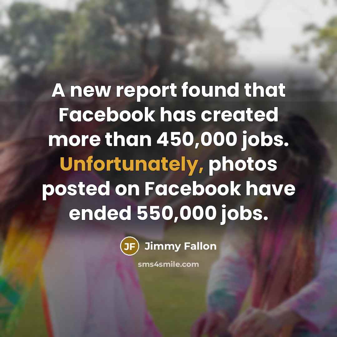 “A new report found that Facebook has created more than 450,000 jobs. Unfortunately, photos posted on Facebook have ended 550,000 jobs.” quote by Jimmy Fallon