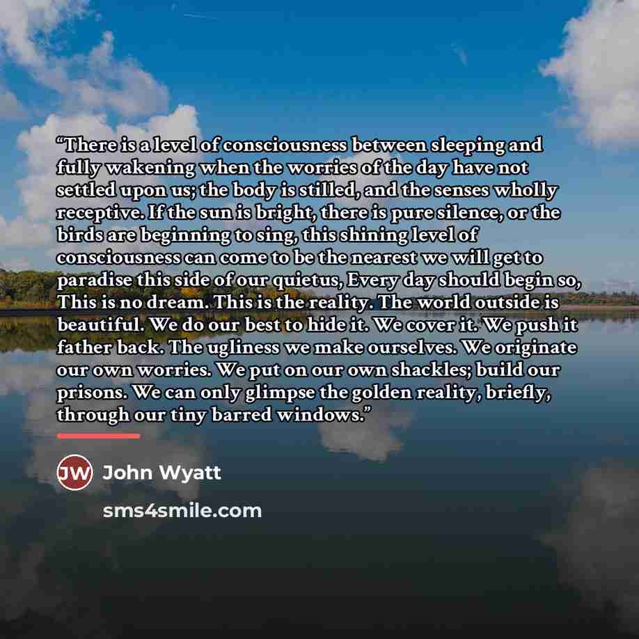 “There is a level of consciousness between sleeping and fully wakening when the worries of the day have not settled upon us; the body is stilled, and the senses wholly receptive. If the sun is bright, there is pure silence, or the birds are beginning to sing, this shining level of consciousness can…” quote by John Wyatt