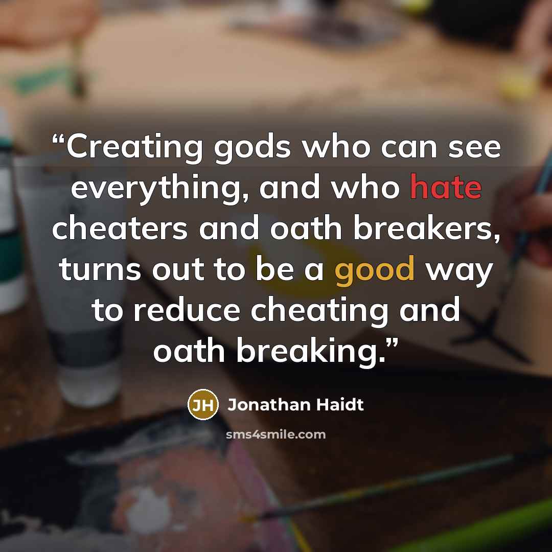 “Creating gods who can see everything, and who hate cheaters and oath breakers, turns out to be a good way to reduce cheating and oath breaking.” quote by Jonathan Haidt
