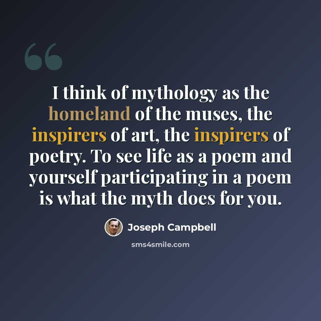 “I think of mythology as the homeland of the muses, the inspirers of art, the inspirers of poetry. To see life as a poem and yourself participating in a poem is what the myth does for you.” quote by Joseph Campbell