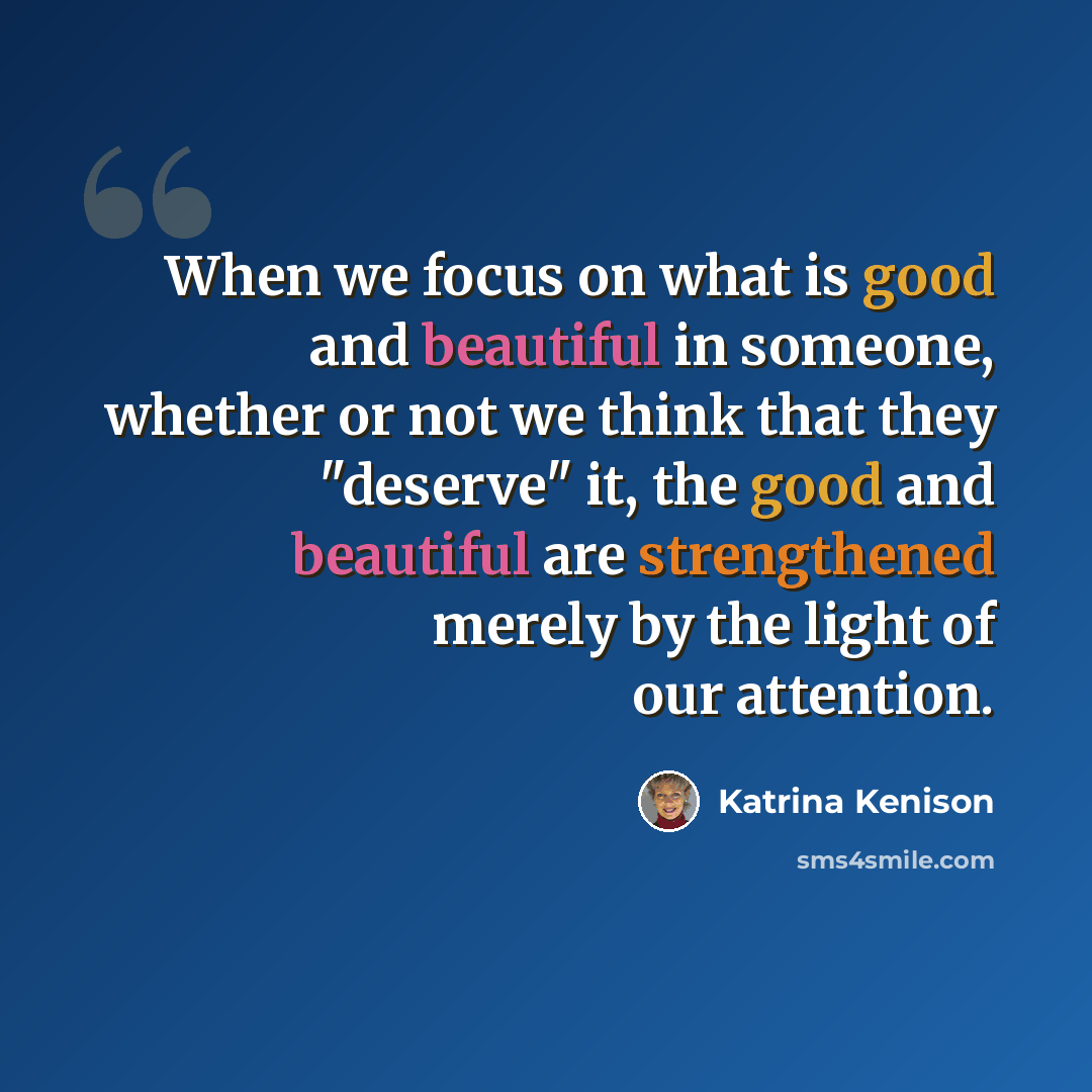 “When we focus on what is good and beautiful in someone, whether or not we think that they "deserve" it, the good and beautiful are strengthened merely by the light of our attention.” quote by Katrina Kenison