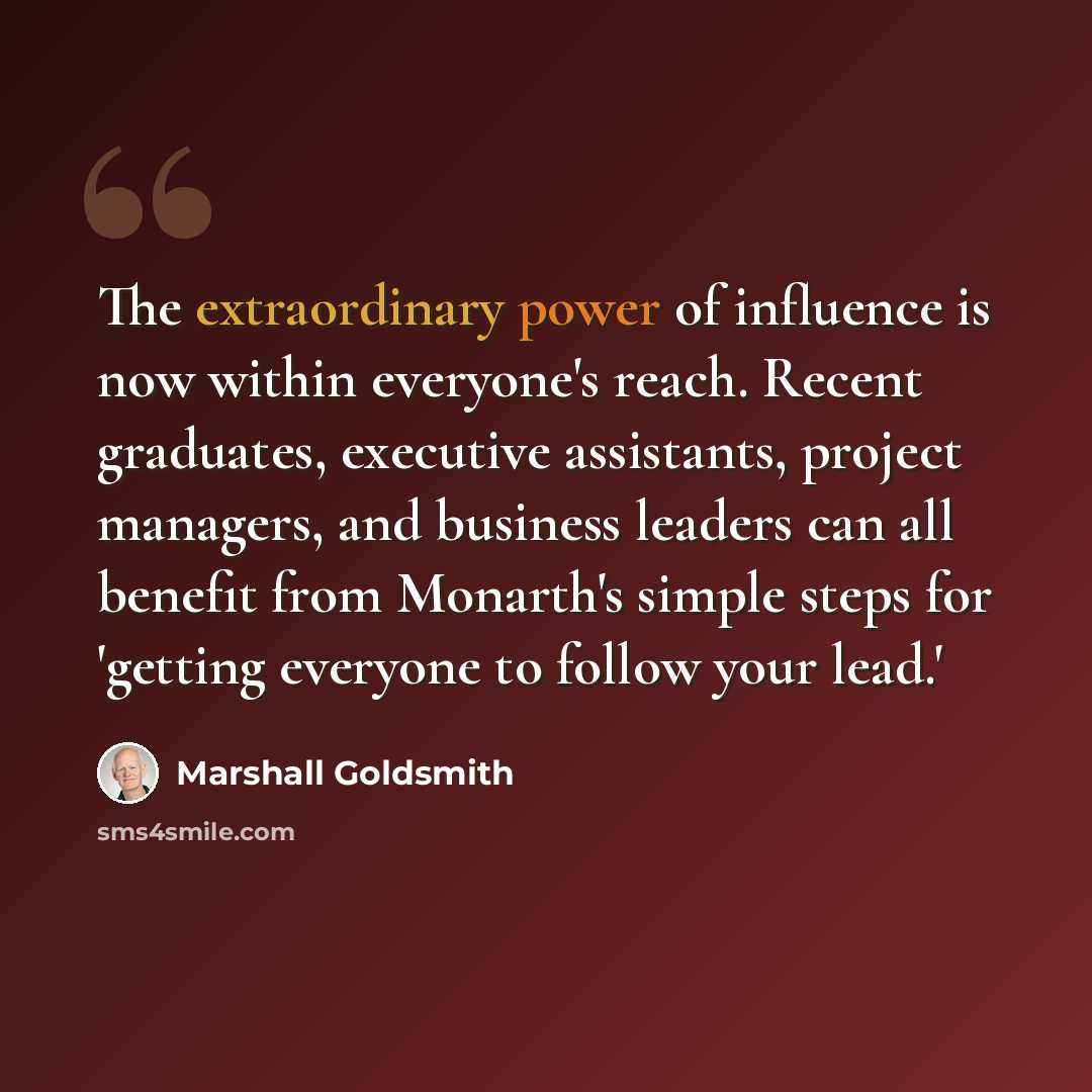 “The extraordinary power of influence is now within everyone's reach. Recent graduates, executive assistants, project managers, and business leaders can all benefit from Monarth's simple steps for 'getting everyone to follow your lead.'” quote by Marshall Goldsmith