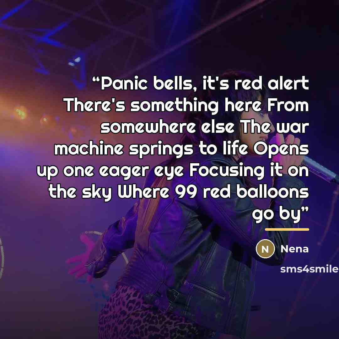 “Panic bells, it's red alert There's something here From somewhere else The war machine springs to life Opens up one eager eye Focusing it on the sky Where 99 red balloons go by” quote by Nena