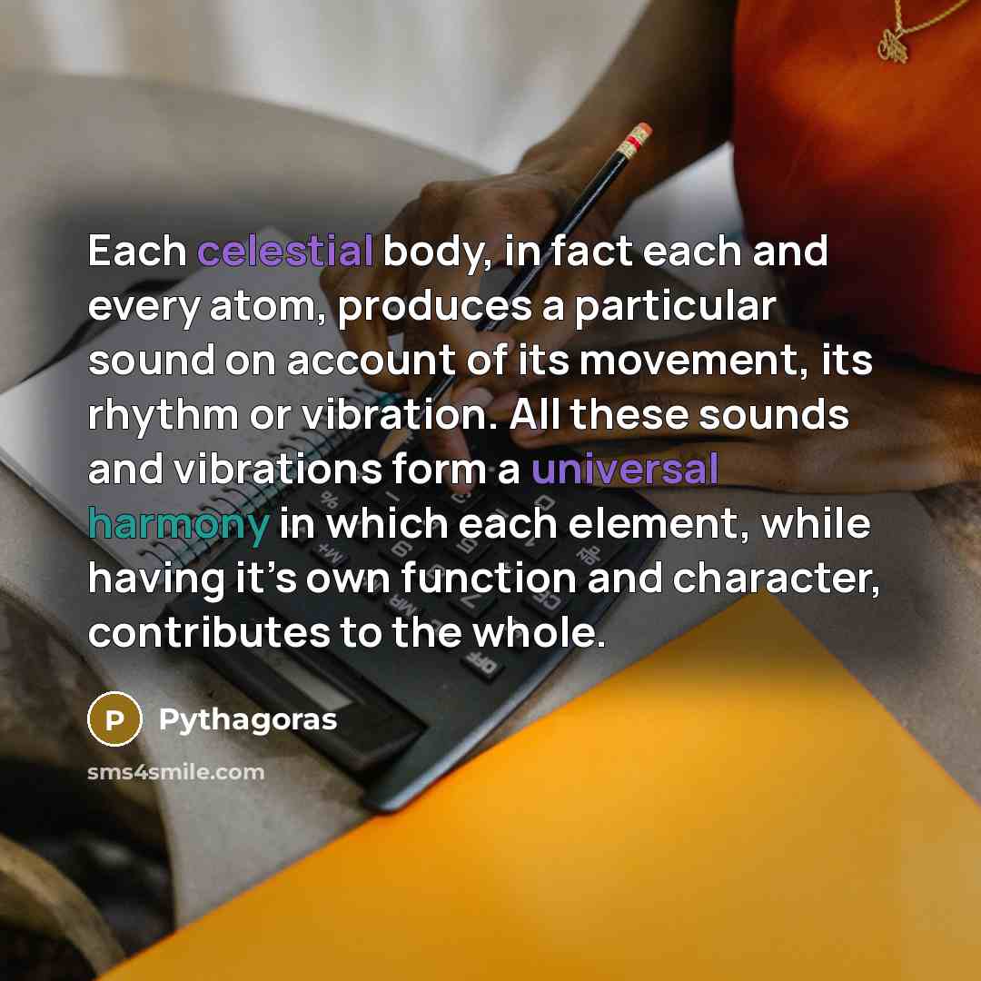 “Each celestial body, in fact each and every atom, produces a particular sound on account of its movement, its rhythm or vibration. All these sounds and vibrations form a universal harmony in which each element, while having it’s own function and character, contributes to the whole.” quote by Pythagoras