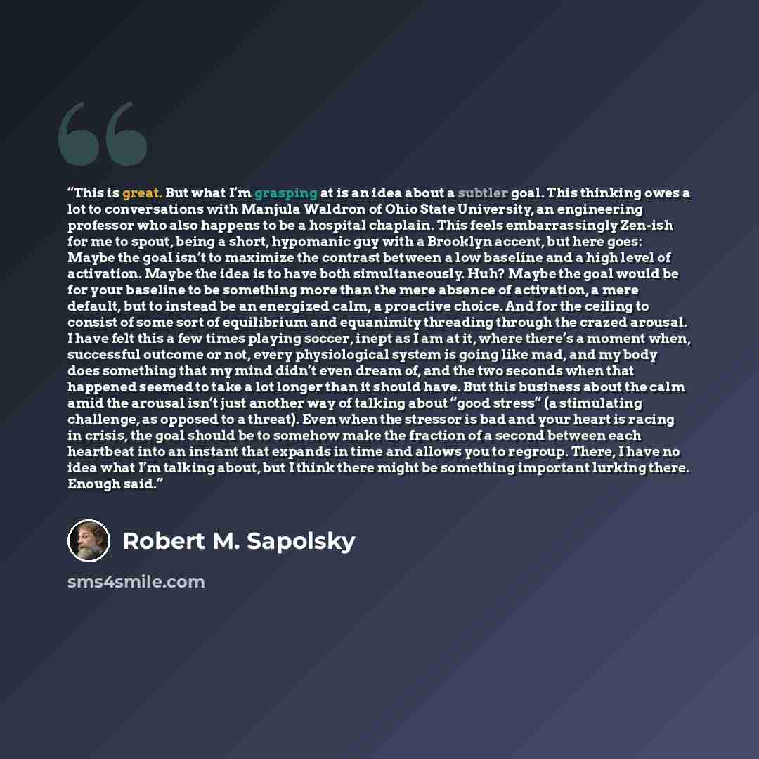 “This is great. But what I’m grasping at is an idea about a subtler goal. This thinking owes a lot to conversations with Manjula Waldron of Ohio State University, an engineering professor who also happens to be a hospital chaplain. This feels embarrassingly Zen-ish for me to spout, being a short…” quote by Robert M. Sapolsky