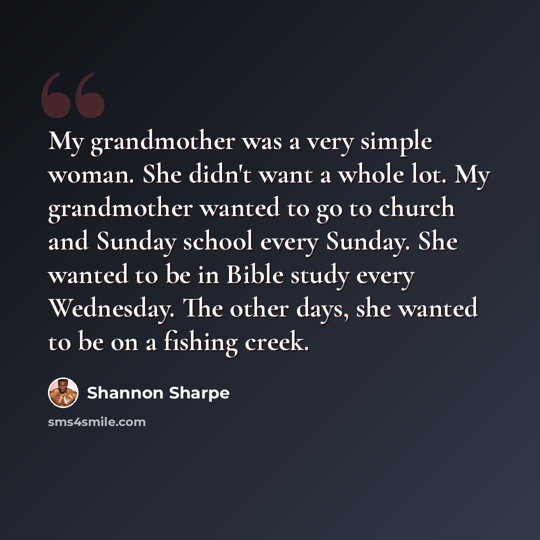 “My grandmother was a very simple woman. She didn't want a whole lot. My grandmother wanted to go to church and Sunday school every Sunday. She wanted to be in Bible study every Wednesday. The other days, she wanted to be on a fishing creek.” quote by Shannon Sharpe