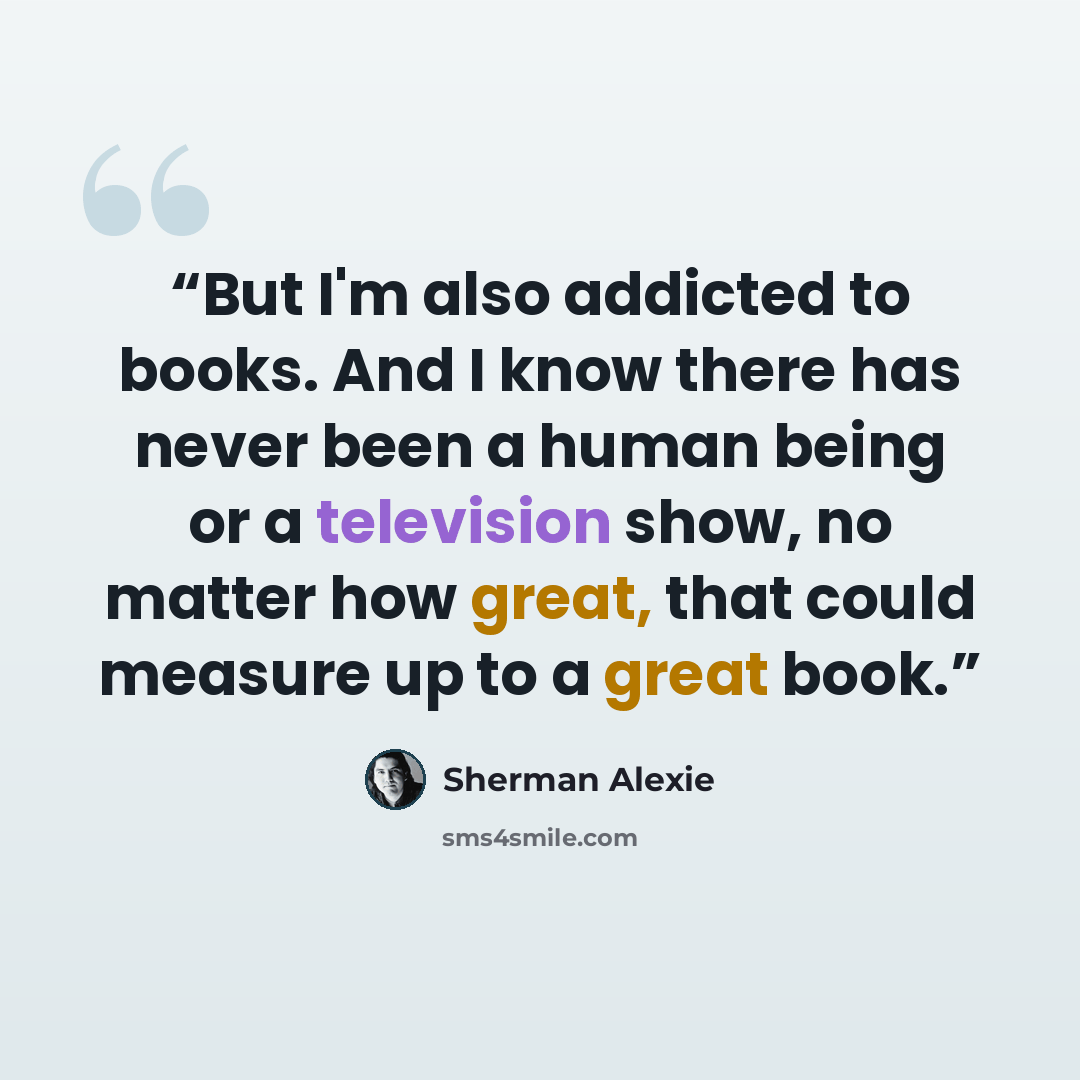 “But I'm also addicted to books. And I know there has never been a human being or a television show, no matter how great, that could measure up to a great book.” quote by Sherman Alexie