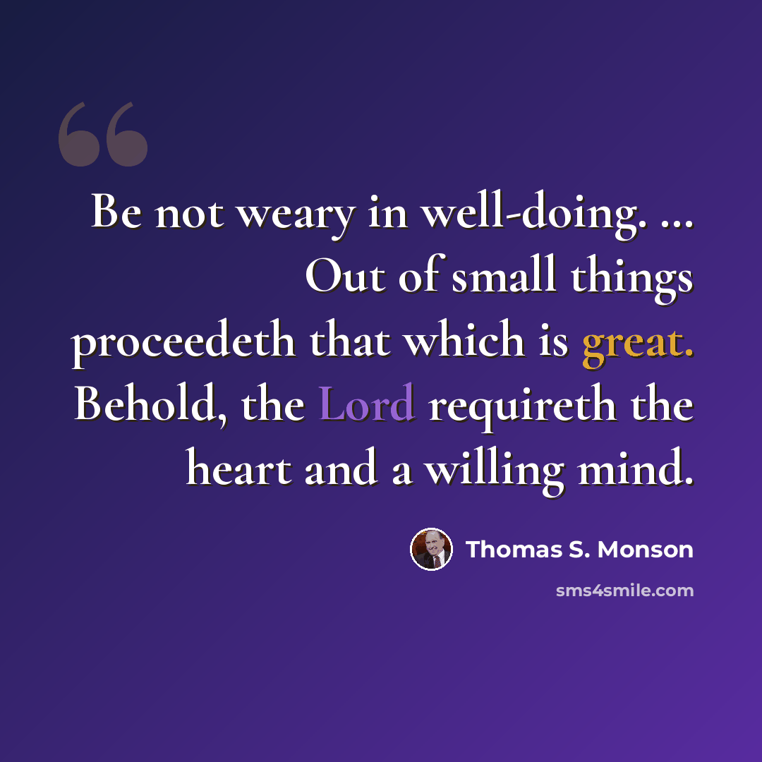 “Be not weary in well-doing. … Out of small things proceedeth that which is great. Behold, the Lord requireth the heart and a willing mind.” quote by Thomas S. Monson