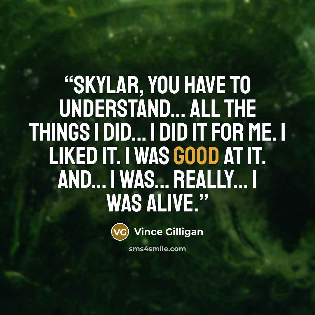 “Skylar, you have to understand... All the things I did... I did it for me. I liked it. I was good at it. And... I was... really... I was alive.” quote by Vince Gilligan