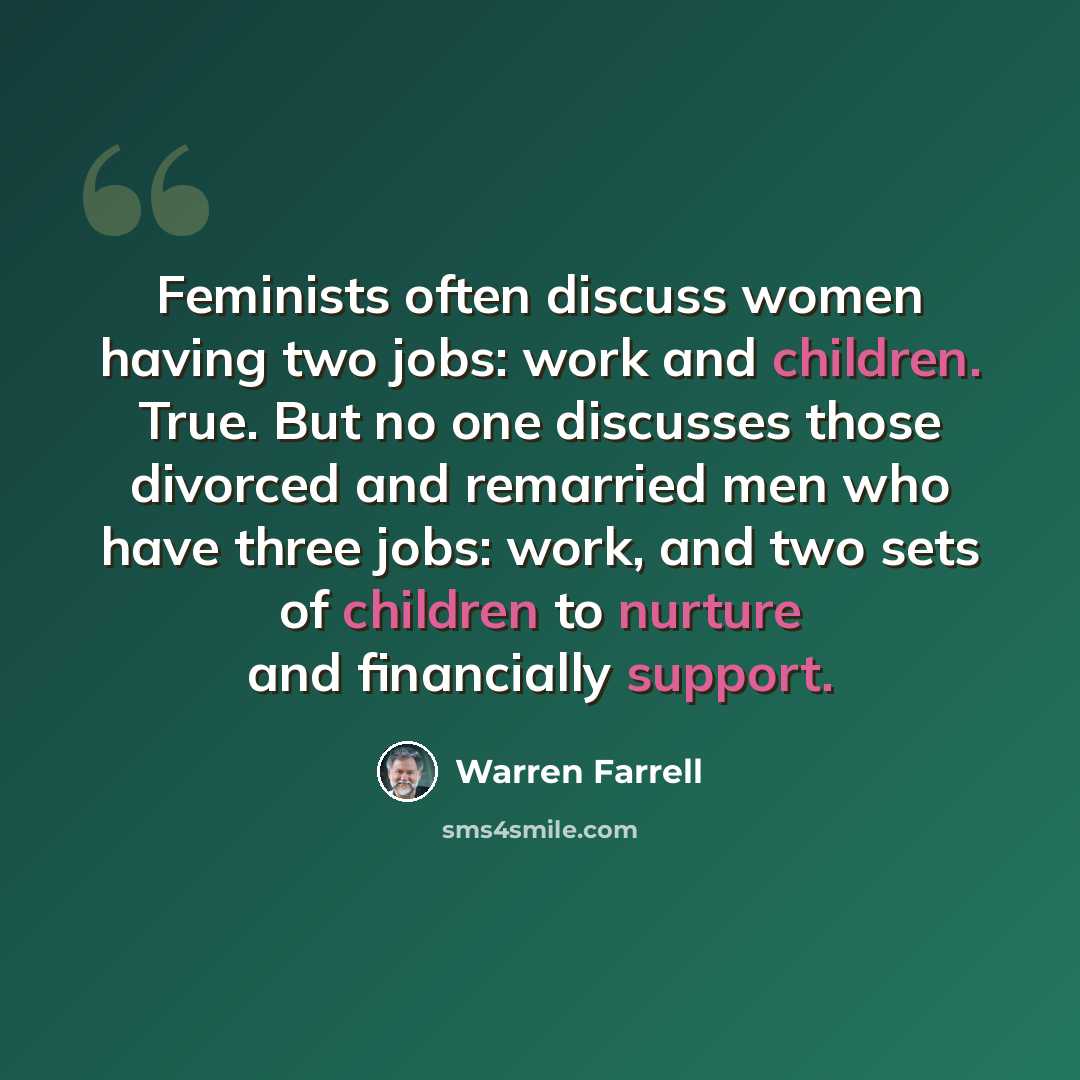 “Feminists often discuss women having two jobs: work and children. True. But no one discusses those divorced and remarried men who have three jobs: work, and two sets of children to nurture and financially support.” quote by Warren Farrell