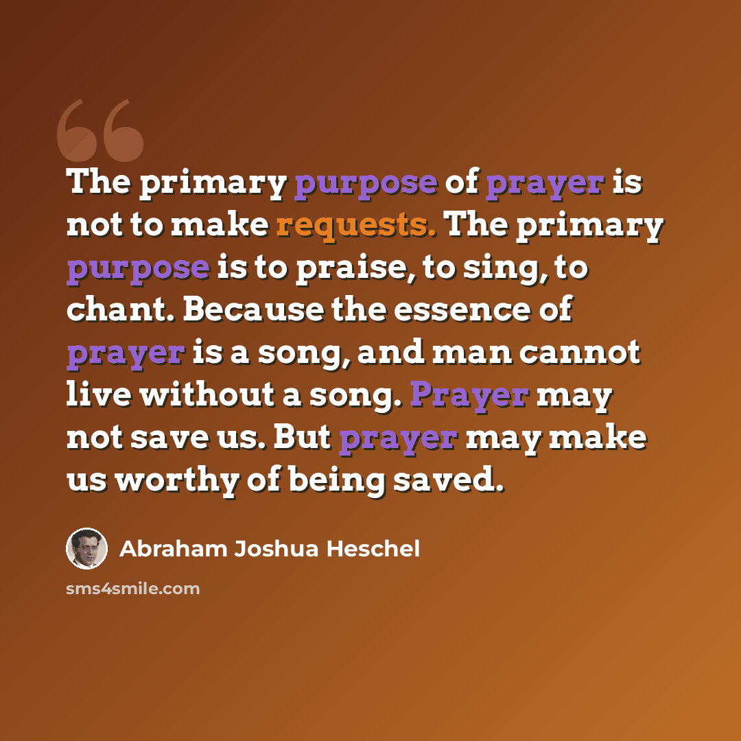“The primary purpose of prayer is not to make requests. The primary purpose is to praise, to sing, to chant. Because the essence of prayer is a song, and man cannot live without a song. Prayer may not save us. But prayer may make us worthy of being saved.” quote by Abraham Joshua Heschel
