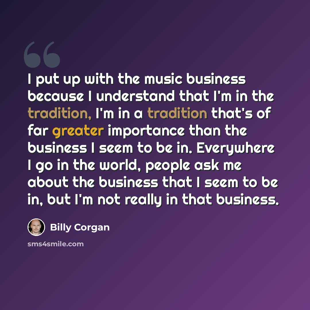 “I put up with the music business because I understand that I'm in the tradition, I'm in a tradition that's of far greater importance than the business I seem to be in. Everywhere I go in the world, people ask me about the business that I seem to be in, but I'm not really in that business.” quote by Billy Corgan
