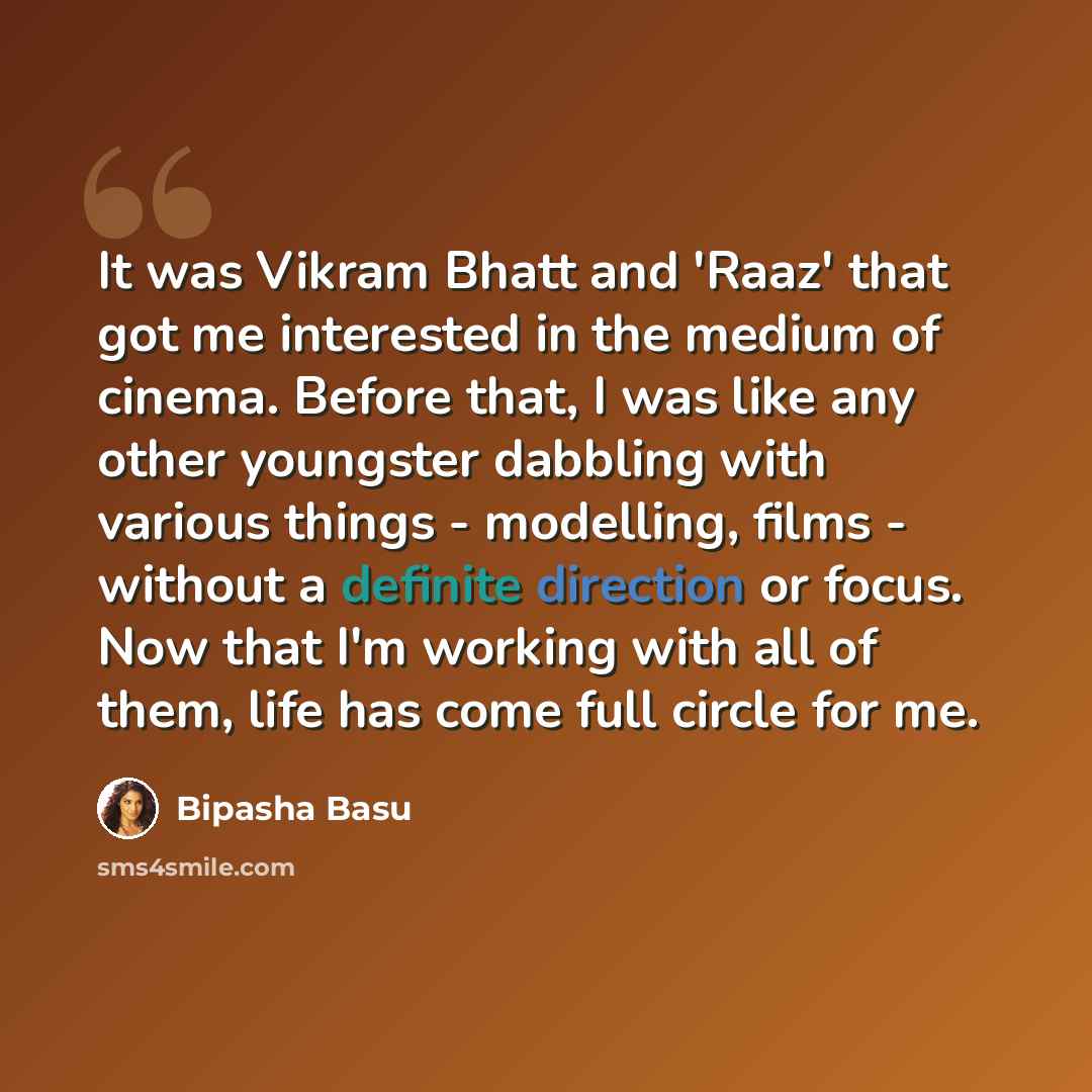 “It was Vikram Bhatt and 'Raaz' that got me interested in the medium of cinema. Before that, I was like any other youngster dabbling with various things - modelling, films - without a definite direction or focus. Now that I'm working with all of them, life has come full circle for me.” quote by Bipasha Basu