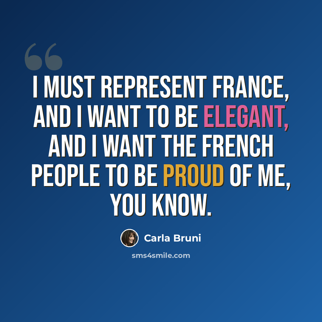 “I must represent France, and I want to be elegant, and I want the French people to be proud of me, you know.” quote by Carla Bruni