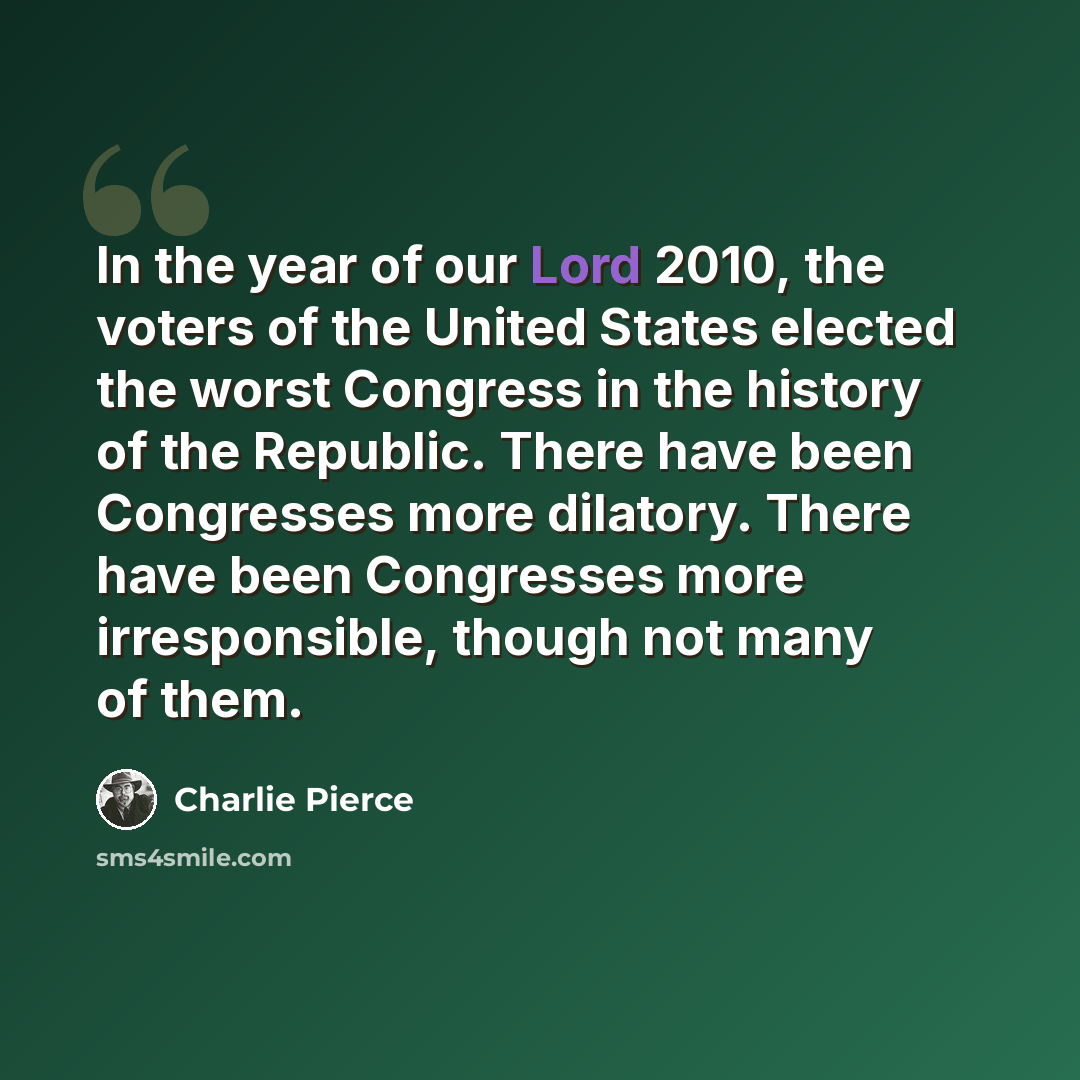 “In the year of our Lord 2010, the voters of the United States elected the worst Congress in the history of the Republic. There have been Congresses more dilatory. There have been Congresses more irresponsible, though not many of them.” quote by Charlie Pierce