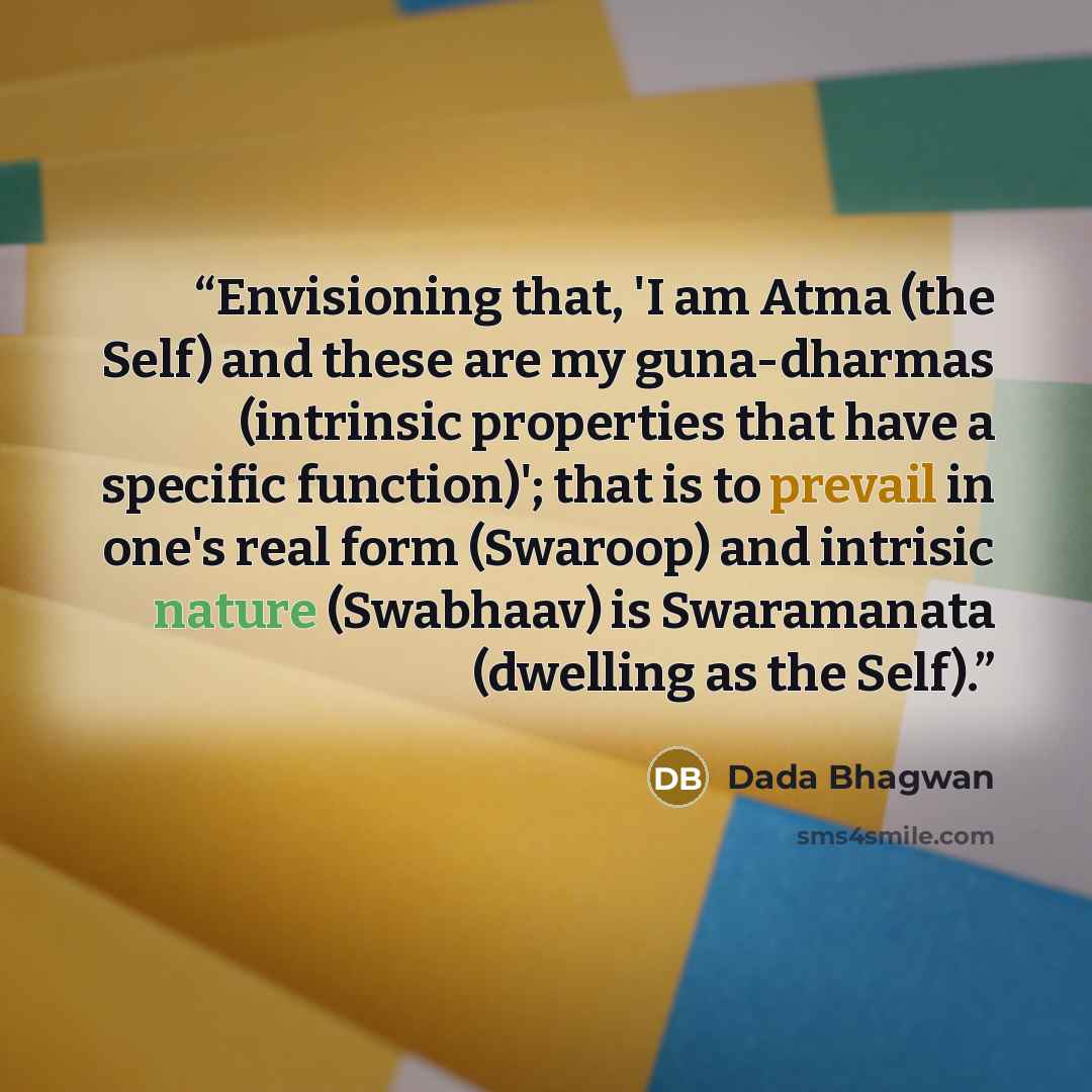“Envisioning that, 'I am Atma (the Self) and these are my guna-dharmas (intrinsic properties that have a specific function)'; that is to prevail in one's real form (Swaroop) and intrisic nature (Swabhaav) is Swaramanata (dwelling as the Self).” quote by Dada Bhagwan