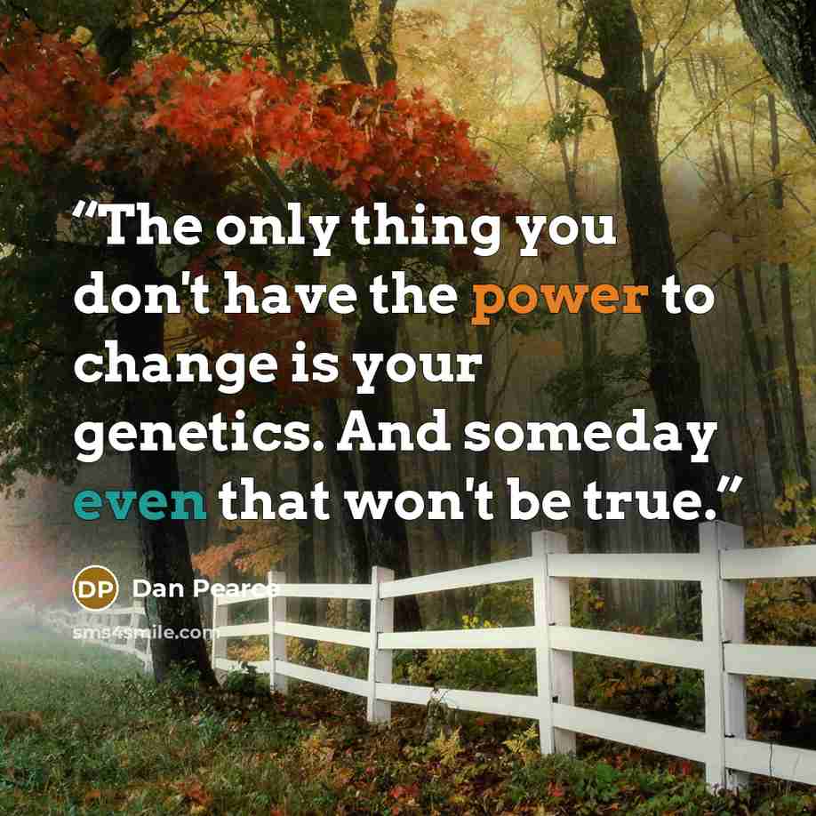 “The only thing you don't have the power to change is your genetics. And someday even that won't be true.” quote by Dan Pearce