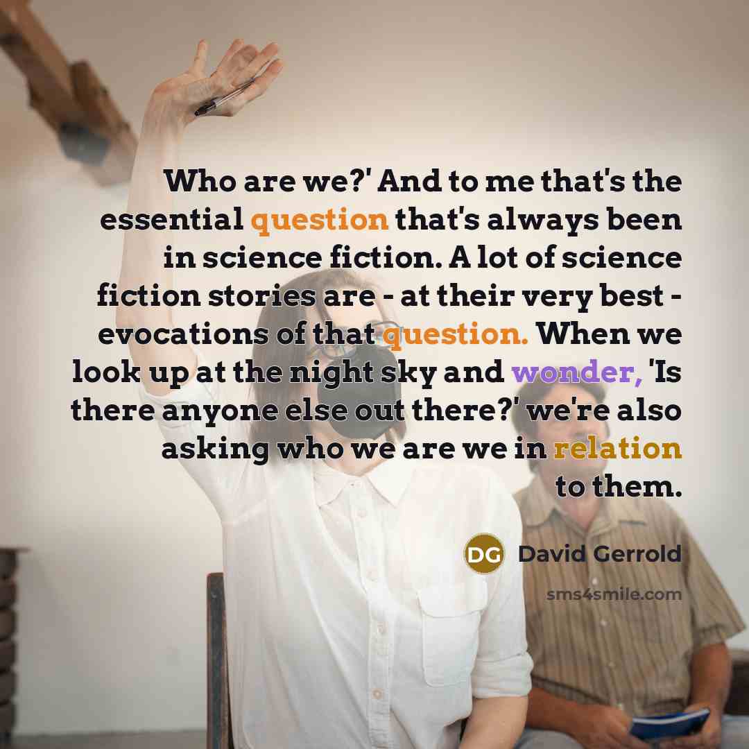 “Who are we?' And to me that's the essential question that's always been in science fiction. A lot of science fiction stories are - at their very best - evocations of that question. When we look up at the night sky and wonder, 'Is there anyone else out there?' we're also asking who we are we in…” quote by David Gerrold