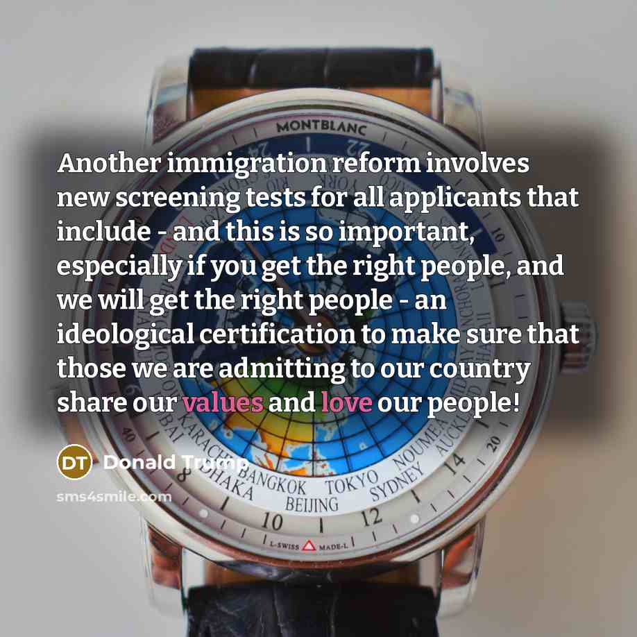 “Another immigration reform involves new screening tests for all applicants that include - and this is so important, especially if you get the right people, and we will get the right people - an ideological certification to make sure that those we are admitting to our country share our values and…” quote by Donald Trump