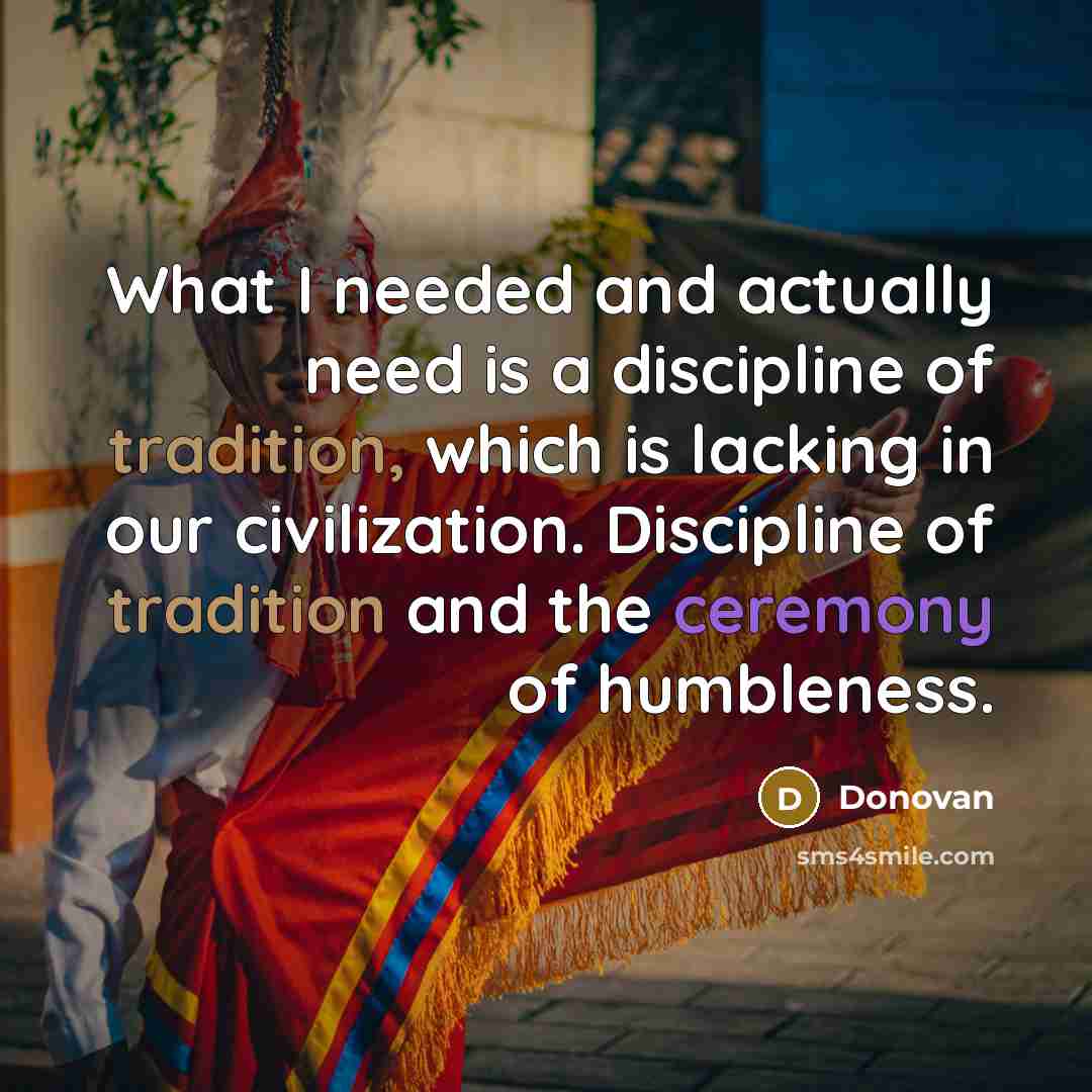 “What I needed and actually need is a discipline of tradition, which is lacking in our civilization. Discipline of tradition and the ceremony of humbleness.” quote by Donovan