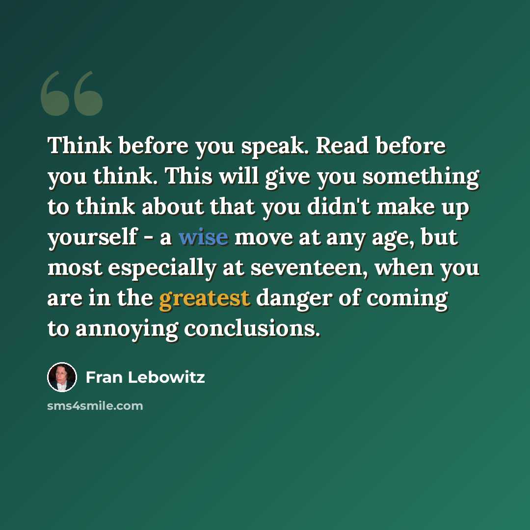 “Think before you speak. Read before you think. This will give you something to think about that you didn't make up yourself - a wise move at any age, but most especially at seventeen, when you are in the greatest danger of coming to annoying conclusions.” quote by Fran Lebowitz