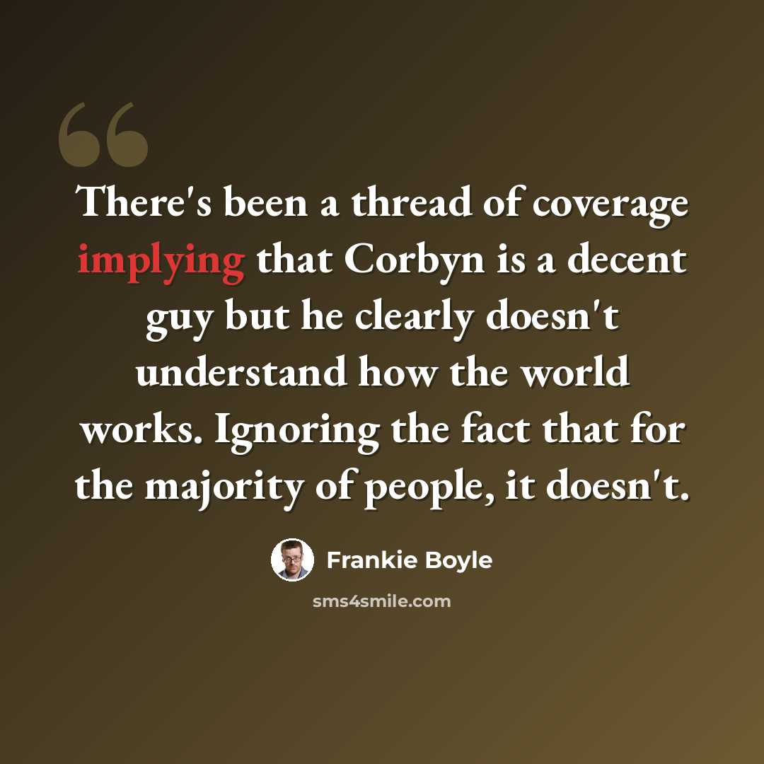 “There's been a thread of coverage implying that Corbyn is a decent guy but he clearly doesn't understand how the world works. Ignoring the fact that for the majority of people, it doesn't.” quote by Frankie Boyle