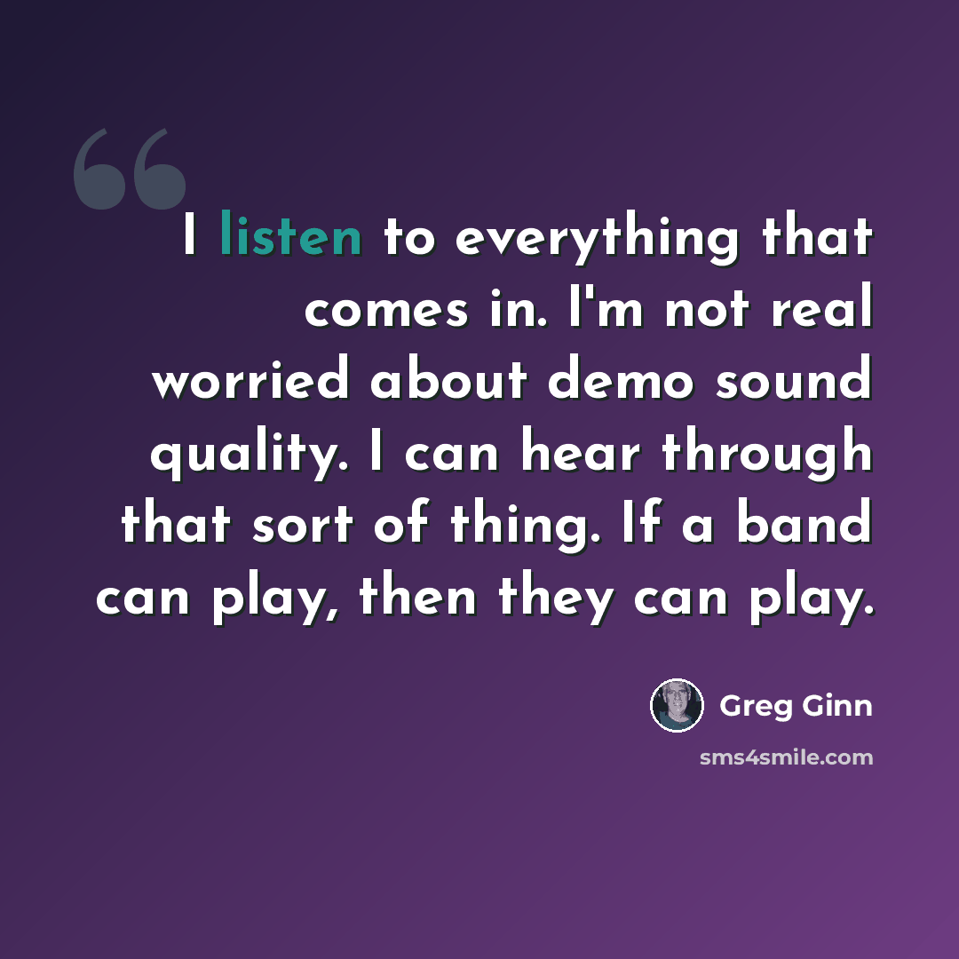 “I listen to everything that comes in. I'm not real worried about demo sound quality. I can hear through that sort of thing. If a band can play, then they can play.” quote by Greg Ginn