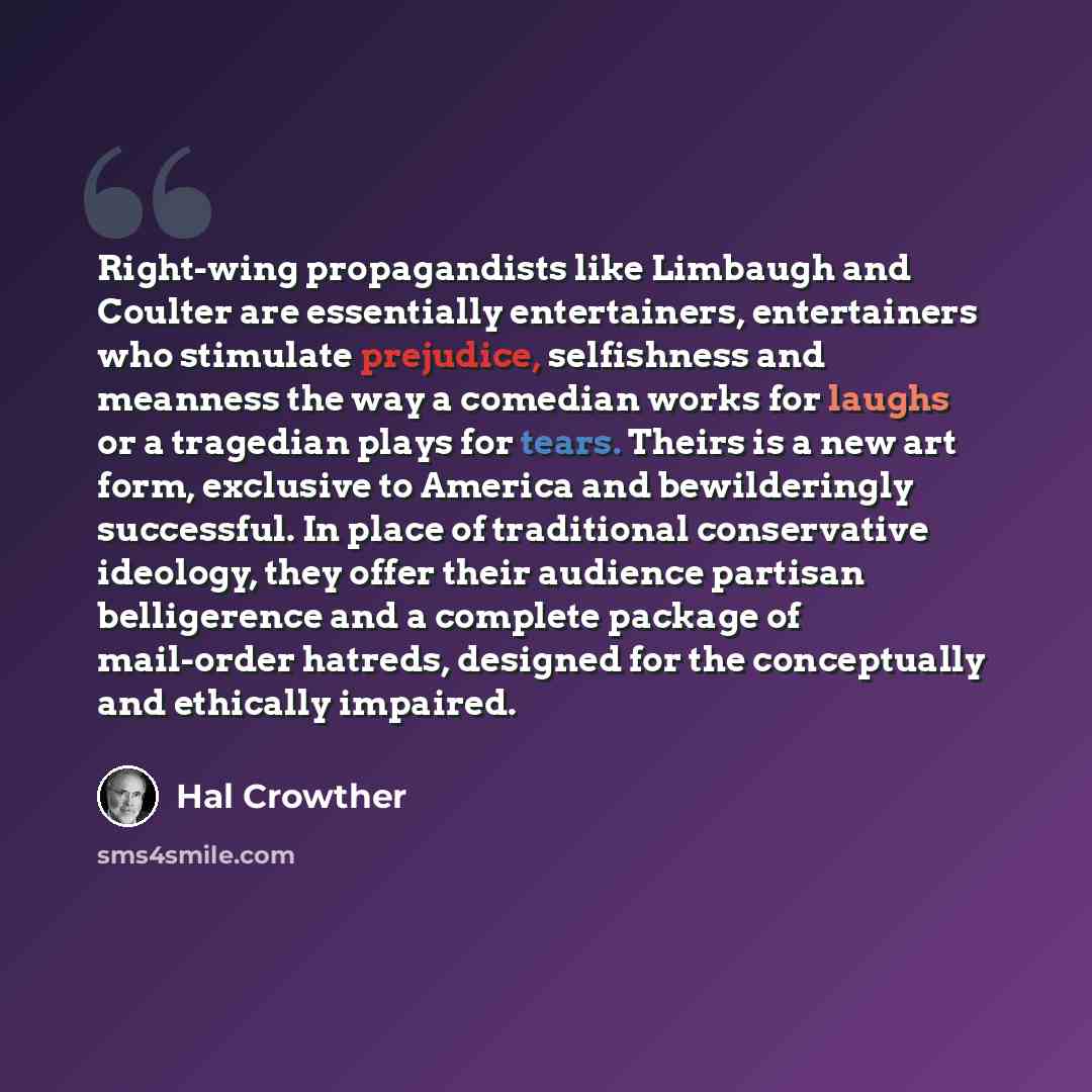 “Right-wing propagandists like Limbaugh and Coulter are essentially entertainers, entertainers who stimulate prejudice, selfishness and meanness the way a comedian works for laughs or a tragedian plays for tears. Theirs is a new art form, exclusive to America and bewilderingly successful. In place…” quote by Hal Crowther