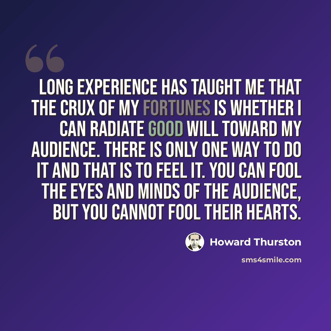 “Long experience has taught me that the crux of my fortunes is whether I can radiate good will toward my audience. There is only one way to do it and that is to feel it. You can fool the eyes and minds of the audience, but you cannot fool their hearts.” quote by Howard Thurston