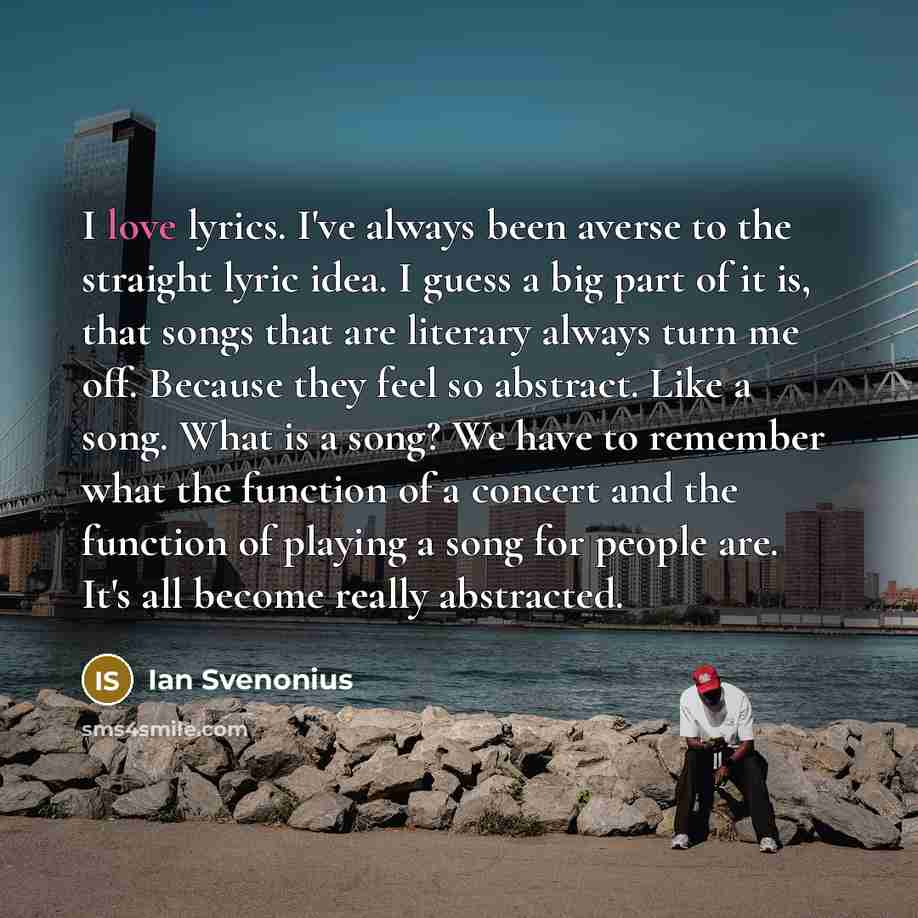 “I love lyrics. I've always been averse to the straight lyric idea. I guess a big part of it is, that songs that are literary always turn me off. Because they feel so abstract. Like a song. What is a song? We have to remember what the function of a concert and the function of playing a song for…” quote by Ian Svenonius