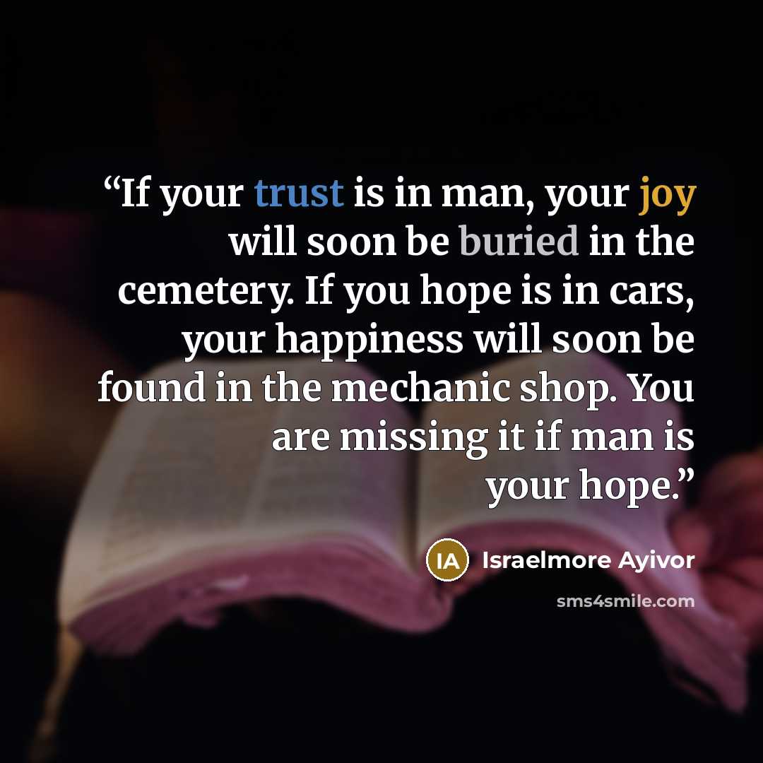 “If your trust is in man, your joy will soon be buried in the cemetery. If you hope is in cars, your happiness will soon be found in the mechanic shop. You are missing it if man is your hope.” quote by Israelmore Ayivor